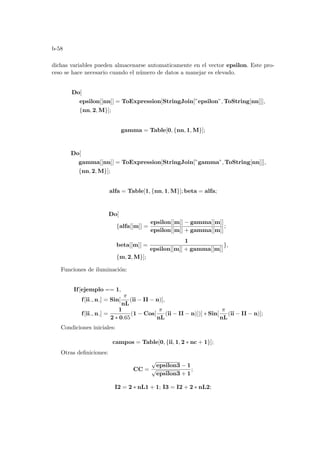 b-58
dichas variables pueden almacenarse automaticamente en el vector epsilon. Este pro-
ceso se hace necesario cuando el número de datos a manejar es elevado.
Do[
epsilon[[nn]] = ToExpression[StringJoin[”epsilon”, ToString[nn]]],
{nn, 2, M}];
gamma = Table[0, {nn, 1, M}];
Do[
gamma[[nn]] = ToExpression[StringJoin[”gamma”, ToString[nn]]],
{nn, 2, M}];
alfa = Table[1, {nn, 1, M}]; beta = alfa;
Do[
{alfa[[m]] =
epsilon[[m]] − gamma[[m]]
epsilon[[m]] + gamma[[m]]
;
beta[[m]] =
1
epsilon[[m]] + gamma[[m]]
},
{m, 2, M}];
Funciones de iluminación:
If[ejemplo == 1,
f[ii , n ] = Sin[
π
nL
(ii − II − n)],
f[ii , n ] =
1
2 ∗ 0.65
(1 − Cos[
π
nL
(ii − II − n)])] ∗ Sin[
π
nL
(ii − II − n)];
Condiciones iniciales:
campos = Table[0, {ii, 1, 2 ∗ nc + 1}];
Otras definiciones:
CC =
√
epsilon3 − 1
√
epsilon3 + 1
;
I2 = 2 ∗ nL1 + 1; I3 = I2 + 2 ∗ nL2;
 