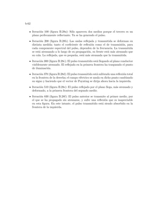 b-62
Iteración 100 (figura B.28a): Sólo aparecen dos medios porque el tercero es un
plano perfecamente reflectante. Ya se ha generado el pulso.
Iteración 200 (figura B.28b): Las ondas reflejada y transmitida se deforman en
distinta medida; tanto el coeficiente de reflexión como el de transmisión, para
cada componente espectral del pulso, dependen de la frecuencia. La transmitida
se está atenuando a lo largo de su propagación, su frente está más atenuado que
su cola. La reflejada, que es pequeña, está más atenuada que la transmitida.
Iteración 300 (figura B.28c): El pulso transmitido está llegando al plano conductor
visiblemente atenuado. El reflejado en la primera frontera ha traspasado el punto
de iluminación.
Iteración 370 (figura B.28d): El pulso transmitido está sufriendo una reflexión total
en la frontera de la derecha; el campo eléctrico se anula en dicho punto cambiando
su signo y haciendo que el vector de Poynting se dirija ahora hacia la izquierda.
Iteración 510 (figura B.28e): El pulso reflejado por el plano llega, más atenuado y
deformado, a la primera frontera del segundo medio.
Iteración 830 (figura B.28f): El pulso anterior se transmite al primer medio, por
el que se ha propagado sin atenuarse, y sufre una reflexión que es inapreciable
en esta figura. En este intante, el pulso transmitido está siendo absorbido en la
frontera de la izquierda.
 