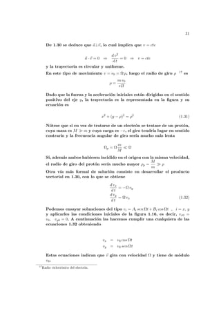 31
De 1.30 se deduce que ~
a⊥~
v, lo cual implica que v = cte
~
a · ~
v = 0 ⇒
d v2
d t
= 0 ⇒ v = cte
y la trayectoria es circular y uniforme.
En este tipo de movimiento v = v0 = Ω ρ, luego el radio de giro ρ 17 es
ρ =
m v0
eB
Dado que la fuerza y la aceleración iniciales están dirigidas en el sentido
positivo del eje y, la trayectoria es la representada en la figura y su
ecuación es
x2
+ (y − ρ)2
= ρ2
(1.31)
Nótese que si en vez de tratarse de un electrón se tratase de un protón,
cuya masa es M À m y cuya carga es −e, el giro tendrı́a lugar en sentido
contrario y la frecuencia angular de giro serı́a mucho más lenta
Ωp = Ω
m
M
¿ Ω
Si, además ambos hubiesen incidido en el origen con la misma velocidad,
el radio de giro del protón serı́a mucho mayor ρp =
M
m
À ρ
Otra vı́a más formal de solución consiste en desarrollar el producto
vectorial en 1.30, con lo que se obtiene
d vx
d t
= −Ω vy
d vy
d t
= Ω vx (1.32)
Podemos ensayar solunciones del tipo vi = Ai sen Ωt + Bi cos Ωt , i = x, y
y aplicarles las condiciones iniciales de la figura 1.16, es decir, vx0 =
v0, vy0 = 0. A continuación las hacemos cumplir una cualquiera de las
ecuaciones 1.32 obteniendo
vx = v0 cos Ωt
vy = v0 sen Ωt
Estas ecuaciones indican que ~
v gira con velocidad Ω y tiene de módulo
v0.
17
Radio ciclotrónico del electrón.
 