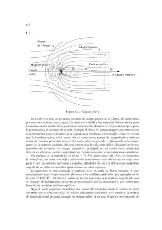 c-2
C.1.
R=Radio terrestre
Frente
de choque Magnetopausa
Cola magnética
Viento
Solar
Magnetosfera
10
10 20 40
Figura C.1: Magnetosfera
La biosfera ocupa los primeros estratos de ambas partes de la Tierra. Se caracteriza
por contener corteza, aire y agua. La primera es sólida y los segundos fluidos, todos poco
ionizados, malos conductores y con una composición, densidad y temperatura aptos para
la generación y el sustento de la vida. Aunque el efecto del campo magnético terrestre sea
aparentemente poco relevante en la experiencia cotidiana, es necesario tener en cuenta
que la biosfera existe, tal y como hoy la conocemos, porque la magnetosfera externa
actua de escudo protector contra el viento solar repeliendo o atrapando a la mayor
parte de la materia ionizada. Sin esta protección la vida serı́a difı́cil; durante los breves
episodios de inversión del campo magnético principal, en los cuales esta protección
decrece en eficacia, parece comprobado un brusco aumento de las mutaciones genéticas.
Por encima de la superficie, de los 60 − 70 Km hasta unos 1000 Km, se encuentra
la ionosfera, una zona ionizada y altamente conductora cuya estructura es muy com-
pleja y con variaciones marcadas y rápidas. Alrededor de un 5 % del campo magnético
superficial se debe a corrientes aposentadas en estas regiones.
La superficie es bien conocida y tambien lo es en parte la Tierra externa. A este
conocimiento contribuyen considerablemente los satélites artificiales, por ejemplo los de
la serie COSMOS. Del interior, salvo en lo que concierne a la corteza superficial, sólo
se dispone de información indirecta proporcionada por la sismologı́a y por conjeturas
basadas en modelos teórico-empı́ricos.
Bajo el suelo podemos considerar dos zonas diferenciadas desde el punto de vista
eléctrico por su conductividad: el núcleo, altamente conductor, y el manto y la corteza
de conductividad pequeña aunque no despreciable. A su vez, el núcleo se compone de
 