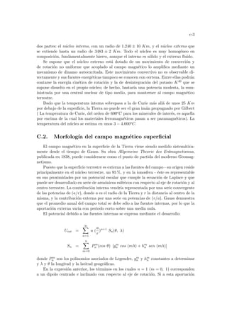 c-3
dos partes: el núcleo interno, con un radio de 1.240 ± 10 Km, y el núcleo externo que
se extiende hasta un radio de 3483 ± 2 Km. Todo el núcleo es muy homogéneo en
composición, fundamentalmente hierro, aunque el interno es sólido y el externo fluido.
Se supone que el núcleo externo está dotado de un movimiento de convección y
de rotación no uniforme que acoplado al campo magnético lo amplifica mediante un
mecanismo de dinamo autoexcitada. Este movimiento convectivo no es observable di-
rectamente y sus fuentes energéticas tampoco se conocen con certeza. Entre ellas podrán
contarse la energı́a cinética de rotación y la de desintegración del potasio K40 que se
supone disuelto en el propio núcleo; de hecho, bastarı́a una potencia modesta, la sum-
inistrada por una central nuclear de tipo medio, para manterner al campo magnético
terrestre.
Dado que la temperatura interna sobrepasa a la de Curie más allá de unos 25 Km
por debajo de la superficie, la Tierra no puede ser el gran imán propugnado por Gilbert
( La temperatura de Curie, del orden de 600oC para los minerales de interés, es aquella
por encima de la cual los materiales ferromagnéticos pasan a ser paramagnéticos). La
temperatura del núcleo se estima en unos 3 − 4.000oC.
C.2. Morfologı́a del campo magnético superficial
El campo magnético en la superficie de la Tierra viene siendo medido sistemática-
mente desde el tiempo de Gauss. Su obra Allgemeine Theorie des Erdmagnetismus,
publicada en 1838, puede considerarse como el punto de partida del moderno Geomag-
netismo.
Puesto que la superficie terrestre es externa a las fuentes del campo - su origen reside
principalmente en el núcleo terrestre, un 95 %, y en la ionosfera - éste es representable
en sus proximidades por un potencial escalar que cumple la ecuación de Laplace y que
puede ser desarrollado en serie de armónicos esféricos con respecto al eje de rotación y al
centro terrestre. La contribución interna vendrı́a representada por una serie convergente
de las potencias de (a/r), donde a es el radio de la Tierra y r la distancia al centro de la
misma, y la contribución externa por una serie en potencias de (r/a). Gauss demuestra
que el promedio anual del campo total se debe sólo a las fuentes internas, por lo que la
aportación externa varia con periodo corto sobre una media nula.
El potencial debido a las fuentes internas se expresa mediante el desarrollo:
Uint =
∞
X
n=1
a (
a
r
)n+1
Sn(θ, λ)
Sn =
n
X
m=0
Pm
n (cos θ) [gm
n cos (mλ) + hm
n sen (mλ)]
donde Pm
n son los polinomios asociados de Legendre, gm
n y hm
n constantes a determinar
y λ y θ la longitud y la latitud geográficas.
En la expresión anterior, los términos en los cuales n = 1 (m = 0, 1) corresponden
a un dipolo centrado e inclinado con respecto al eje de rotación. Si a esta aportación
 