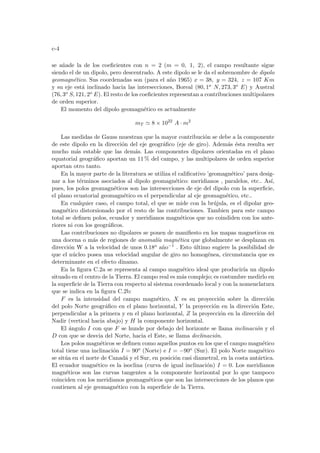 c-4
se añade la de los coeficientes con n = 2 (m = 0, 1, 2), el campo resultante sigue
siendo el de un dipolo, pero descentrado. A este dipolo se le da el sobrenombre de dipolo
geomagnético. Sus coordenadas son (para el año 1965) x = 38, y = 324, z = 107 Km
y su eje está inclinado hacia las intersecciones, Boreal (80, 1o N, 273, 3o E) y Austral
(76, 3o S, 121, 2o E). El resto de los coeficientes representan a contribuciones multipolares
de orden superior.
El momento del dipolo geomagnético es actualmente
mT ' 8 × 1022
A · m2
Las medidas de Gauss muestran que la mayor contribución se debe a la componente
de este dipolo en la dirección del eje geográfico (eje de giro). Además ésta resulta ser
mucho más estable que las demás. Las componentes dipolares orientadas en el plano
equatorial geográfico aportan un 11 % del campo, y las multipolares de orden superior
aportan otro tanto.
En la mayor parte de la literatura se utiliza el calificativo ’geomagnético’ para desig-
nar a los términos asociados al dipolo geomagnético: meridianos , paralelos, etc.. Ası́,
pues, los polos geomagnéticos son las intersecciones de eje del dipolo con la superficie,
el plano ecuatorial geomagnético es el perpendicular al eje geomagnético, etc..
En cualquier caso, el campo total, el que se mide con la brújula, es el dipolar geo-
magnético distorsionado por el resto de las contribuciones. Tambien para este campo
total se definen polos, ecuador y meridianos magnéticos que no coindiden con los ante-
riores ni con los geográficos.
Las contribuciones no dipolares se ponen de manifiesto en los mapas magneticos en
una docena o más de regiones de anomalı́a magnética que globalmente se desplazan en
dirección W a la velocidad de unos 0.18o año−1
. Esto último sugiere la posibilidad de
que el núcleo posea una velocidad angular de giro no homogénea, circunstancia que es
determinante en el efecto dinamo.
En la figura C.2a se representa al campo magnético ideal que producirı́a un dipolo
situado en el centro de la Tierra. El campo real es más complejo; es costumbre medirlo en
la superficie de la Tierra con respecto al sistema coordenado local y con la nomenclatura
que se indica en la figura C.2b:
F es la intensidad del campo magnético, X es su proyección sobre la dirección
del polo Norte geográfico en el plano horizontal, Y la proyección en la dirección Este,
perpendicular a la primera y en el plano horizontal, Z la proyección en la dirección del
Nadir (vertical hacia abajo) y H la componente horizontal.
El ángulo I con que F se hunde por debajo del horizonte se llama inclinación y el
D con que se desvia del Norte, hacia el Este, se llama declinación.
Los polos magnéticos se definen como aquellos puntos en los que el campo magnético
total tiene una inclinación I = 90o (Norte) e I = −90o (Sur). El polo Norte magnético
se sitúa en el norte de Canadá y el Sur, en posición casi diametral, en la costa antártica.
El ecuador magnético es la isoclina (curva de igual inclinación) I = 0. Los meridianos
magnéticos son las curvas tangentes a la componente horizontal por lo que tampoco
coinciden con los meridianos geomagnéticos que son las intersecciones de los planos que
contienen al eje geomagnético con la superficie de la Tierra.
 