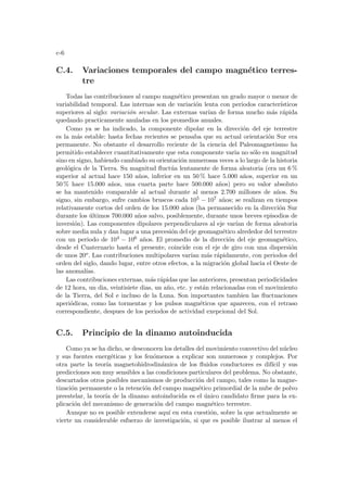 c-6
C.4. Variaciones temporales del campo magnético terres-
tre
Todas las contribuciones al campo magnético presentan un grado mayor o menor de
variabilidad temporal. Las internas son de variación lenta con periodos caracterı́sticos
superiores al siglo: variación secular. Las externas varı́an de forma mucho más rápida
quedando practicamente anuladas en los promedios anuales.
Como ya se ha indicado, la componente dipolar en la dirección del eje terrestre
es la más estable: hasta fechas recientes se pensaba que su actual orientación Sur era
permanente. No obstante el desarrollo reciente de la ciencia del Paleomagnetismo ha
permitido establecer cuantitativamente que esta componente varia no sólo en magnitud
sino en signo, habiendo cambiado su orientación numerosas veces a lo largo de la historia
geológica de la Tierra. Su magnitud fluctúa lentamente de forma aleatoria (era un 6 %
superior al actual hace 150 años, inferior en un 50 % hace 5.000 años, superior en un
50 % hace 15.000 años, una cuarta parte hace 500.000 años) pero su valor absoluto
se ha mantenido comparable al actual durante al menos 2.700 millones de años. Su
signo, sin embargo, sufre cambios bruscos cada 105 − 107 años; se realizan en tiempos
relativamente cortos del orden de los 15.000 años (ha permanecido en la dirección Sur
durante los últimos 700.000 años salvo, posiblemente, durante unos breves episodios de
inversión). Las componentes dipolares perpendiculares al eje varı́an de forma aleatoria
sobre media nula y dan lugar a una precesión del eje geomagnético alrededor del terrestre
con un periodo de 104 − 106 años. El promedio de la dirección del eje geomagnético,
desde el Cuaternario hasta el presente, coincide con el eje de giro con una dispersión
de unos 20o. Las contribuciones multipolares varı́an más rápidamente, con periodos del
orden del siglo, dando lugar, entre otros efectos, a la migración global hacia el Oeste de
las anomalı́as.
Las contribuciones externas, más rápidas que las anteriores, presentan periodicidades
de 12 hora, un dia, veintisiete dias, un año, etc. y están relacionadas con el movimiento
de la Tierra, del Sol e incluso de la Luna. Son importantes tambien las fluctuaciones
aperiódicas, como las tormentas y los pulsos magnéticos que aparecen, con el retraso
correspondiente, despues de los periodos de actividad exepcional del Sol.
C.5. Principio de la dinamo autoinducida
Como ya se ha dicho, se desconocen los detalles del movimiento convectivo del núcleo
y sus fuentes energéticas y los fenómenos a explicar son numerosos y complejos. Por
otra parte la teorı́a magnetohidrodinámica de los fluidos conductores es difı́cil y sus
predicciones son muy sensibles a las condiciones particulares del problema. No obstante,
descartados otros posibles mecanismos de producción del campo, tales como la magne-
tización permanente o la retención del campo magnético primordial de la nube de polvo
preestelar, la teorı́a de la dinamo autoinducida es el único candidato firme para la ex-
plicación del mecanismo de generación del campo magnético terrestre.
Aunque no es posible extenderse aquı́ en esta cuestión, sobre la que actualmente se
vierte un considerable esfuerzo de investigación, si que es posible ilustrar al menos el
 