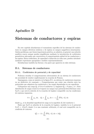 Apéndice D
Sistemas de conductores y espiras
En este capı́tulo abordaremos el tratamiento especı́fico de los sistemas de conduc-
tores en campos eléctricos estáticos y de espiras en campos magnéticos estacionarios.
Ambos problemas, que tienen importancia práctica, no admiten, en general, una solución
analı́tica exacta aunque pueden simplificarse mediante la introducción de coeficientes
geométricos adecuados que caractericen el comportamiento global de los conductores y
las espiras. Estos coeficientes, de capacidad o inducción en cada caso, pueden calcularse
mediante expresiones apropiadas o medirse experimentalmente.
Estudiaremos también las fuerzas y los pares que aparecen en tales sistemas.
D.1. Sistemas de conductores
D.1.1. Coeficientes de potencial y de capacidad
Podemos estudiar el comportamiento electrostático de un sistema de conductores
sin necesidad de resolver explı́citamente la ecuación de Poisson.
Supongamos, como se muestra en la figura D.1, un sistema de conductores inmersos
en un dieléctrico de constante ε. Comprobaremos que existe una relación entre los
potenciales que adquieren los conductores y las cargas depositadas en sus superficies.
Coloquemos una carga Qi 6= 0 en el conductor i y hagamos Qj = 0 para j 6= i. Esta
distribución de cargas creará en el espacio un campo cuyo potencial describiremos como
V0(~
r) y que será la solución de la ecuación de Laplace compatible con las condiciones
de contorno impuestas.
0 =
Z
Sj
ρsj ds, Qi =
Z
Si
ρsi ds = −ε
Z
Si
(∇V0 · ~
ni) ds
donde ρsi es la densidad superficial de carga en la superficie Si del conductor i.
Dado que V0(~
r) es solución de la ecuación de Laplace, también lo es el potencial
V1(~
r) = λ V0(~
r), donde λ es una constante arbitraria, el cual será compatible con la
condición de contorno
Q0
i = −λ ε
Z
Si
(∇V0 · ~
ni) ds = λ Qi
d-1
 