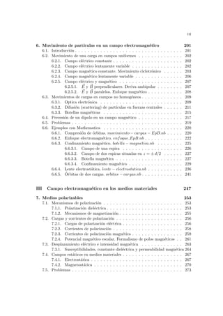 iii
6. Movimiento de partı́culas en un campo electromagnético 201
6.1. Introducción . . . . . . . . . . . . . . . . . . . . . . . . . . . . . . . . . . 201
6.2. Movimiento de una carga en campos uniformes . . . . . . . . . . . . . . 202
6.2.1. Campo eléctrico constante . . . . . . . . . . . . . . . . . . . . . . 202
6.2.2. Campo eléctrico lentamente variable . . . . . . . . . . . . . . . . 202
6.2.3. Campo magnético constante. Movimiento ciclotrónico . . . . . . 203
6.2.4. Campo magnético lentamente variable . . . . . . . . . . . . . . . 206
6.2.5. Campo eléctrico y magnético . . . . . . . . . . . . . . . . . . . . 207
6.2.5.1. ~
E y ~
B perpendiculares. Deriva ambipolar . . . . . . . . 207
6.2.5.2. ~
E y ~
B paralelos. Enfoque magnético . . . . . . . . . . . 208
6.3. Movimientos de cargas en campos no homogéneos . . . . . . . . . . . . . 209
6.3.1. Optica electrónica . . . . . . . . . . . . . . . . . . . . . . . . . . 209
6.3.2. Difusión (scattering) de partı́culas en fuerzas centrales . . . . . . 211
6.3.3. Botellas magnéticas . . . . . . . . . . . . . . . . . . . . . . . . . 215
6.4. Precesión de un dipolo en un campo magnético . . . . . . . . . . . . . . 217
6.5. Problemas . . . . . . . . . . . . . . . . . . . . . . . . . . . . . . . . . . . 219
6.6. Ejemplos con Mathematica . . . . . . . . . . . . . . . . . . . . . . . . . 220
6.6.1. Compresión de órbitas. movimiento − cargas − EpB.nb . . . . . 220
6.6.2. Enfoque electromagnético. enfoque EpB.nb . . . . . . . . . . . . 222
6.6.3. Confinamiento magnético. botella − magnetica.nb . . . . . . . . 225
6.6.3.1. Campo de una espira . . . . . . . . . . . . . . . . . . . 226
6.6.3.2. Campo de dos espiras situadas en z = ± d/2 . . . . . . 227
6.6.3.3. Botella magnética . . . . . . . . . . . . . . . . . . . . . 227
6.6.3.4. Confinamiento magnético . . . . . . . . . . . . . . . . . 229
6.6.4. Lente electrostática. lente − electrostatica.nb . . . . . . . . . . . 236
6.6.5. Órbitas de dos cargas. orbitas − cargas.nb . . . . . . . . . . . . . 241
III Campo electromagnético en los medios materiales 247
7. Medios polarizables 253
7.1. Mecanismos de polarización . . . . . . . . . . . . . . . . . . . . . . . . . 253
7.1.1. Polarización dieléctrica . . . . . . . . . . . . . . . . . . . . . . . . 253
7.1.2. Mecanismos de magnetización . . . . . . . . . . . . . . . . . . . . 255
7.2. Cargas y corrientes de polarización . . . . . . . . . . . . . . . . . . . . . 256
7.2.1. Cargas de polarización eléctrica . . . . . . . . . . . . . . . . . . . 256
7.2.2. Corrientes de polarización . . . . . . . . . . . . . . . . . . . . . . 258
7.2.3. Corrientes de polarización magnética . . . . . . . . . . . . . . . . 259
7.2.4. Potencial magnético escalar. Formalismo de polos magnéticos . . 261
7.3. Desplazamiento eléctrico e intensidad magnética . . . . . . . . . . . . . 263
7.3.1. Susceptibilidades, constante dieléctrica y permeabilidad magnética 264
7.4. Campos estáticos en medios materiales . . . . . . . . . . . . . . . . . . . 267
7.4.1. Electrostática . . . . . . . . . . . . . . . . . . . . . . . . . . . . . 267
7.4.2. Magnetostática . . . . . . . . . . . . . . . . . . . . . . . . . . . . 270
7.5. Problemas . . . . . . . . . . . . . . . . . . . . . . . . . . . . . . . . . . . 273
 