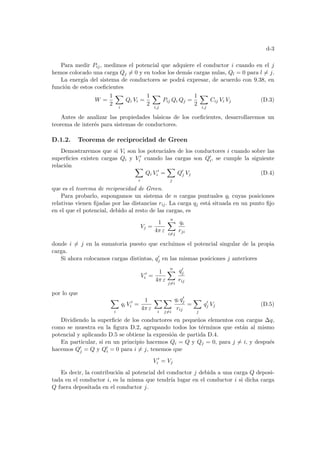 d-3
Para medir Pij, medimos el potencial que adquiere el conductor i cuando en el j
hemos colocado una carga Qj 6= 0 y en todos los demás cargas nulas, Ql = 0 para l 6= j.
La energı́a del sistema de conductores se podrá expresar, de acuerdo con 9.38, en
función de estos coeficientes
W =
1
2
X
i
Qi Vi =
1
2
X
i,j
Pij Qi Qj =
1
2
X
i,j
Cij Vi Vj (D.3)
Antes de analizar las propiedades básicas de los coeficientes, desarrollaremos un
teorema de interés para sistemas de conductores.
D.1.2. Teorema de reciprocidad de Green
Demostraremos que si Vi son los potenciales de los conductores i cuando sobre las
superficies existen cargas Qi y V 0
i cuando las cargas son Q0
i, se cumple la siguiente
relación X
i
Qi V 0
i =
X
j
Q0
j Vj (D.4)
que es el teorema de reciprocidad de Green.
Para probarlo, supongamos un sistema de n cargas puntuales qi cuyas posiciones
relativas vienen fijadas por las distancias rij. La carga qj está situada en un punto fijo
en el que el potencial, debido al resto de las cargas, es
Vj =
1
4π ε
n
X
i6=j
qi
rji
donde i 6= j en la sumatoria puesto que excluimos el potencial singular de la propia
carga.
Si ahora colocamos cargas distintas, q0
j en las mismas posiciones j anteriores
V 0
i =
1
4π ε
n
X
j6=i
q0
j
rij
por lo que
X
i
qi V 0
i =
1
4π ε
X
i
X
j6=i
qi q0
j
rij
=
X
j
q0
j Vj (D.5)
Dividiendo la superficie de los conductores en pequeños elementos con cargas ∆q,
como se muestra en la figura D.2, agrupando todos los términos que están al mismo
potencial y aplicando D.5 se obtiene la expresión de partida D.4.
En particular, si en un principio hacemos Qi = Q y Qj = 0, para j 6= i, y después
hacemos Q0
j = Q y Q0
i = 0 para i 6= j, tenemos que
V 0
i = Vj
Es decir, la contribución al potencial del conductor j debida a una carga Q deposi-
tada en el conductor i, es la misma que tendrı́a lugar en el conductor i si dicha carga
Q fuera depositada en el conductor j.
 