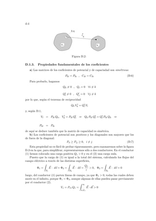 d-4
V j
q
∆
V i
rij
Figura D.2:
D.1.3. Propiedades fundamentales de los coeficientes
a) Las matrices de los coeficientes de potencial y de capaciadad son simétricas:
Pkl = Plk , Ckl = Clk (D.6)
Para probarlo, hagamos
Qk 6= 0 , Qi = 0 ∀i 6= k
Q0
l 6= 0 , Q0
j = 0 ∀j 6= k
por lo que, según el teorema de reciprocidad
Qk V 0
k = Q0
l Vl
y, según D.1,
Vl = Plk Qk, V 0
k = Pkl Q0
l ⇒ Qk Pkl Q0
l = Q0
l Plk Qk ⇒
Pkl = Plk
de aquı́ se deduce también que la matriz de capacidad es simétrica.
b) Los coeficientes de potencial son positivos y los diagonales son mayores que los
de fuera de la diagonal:
Pii ≥ Pij ≥ 0, i 6= j (D.7)
Esta propiedad no es fácil de probar rigurosamente, pero razonaremos sobre la figura
D.3 en la que, para simplificar, representaremos sólo a dos conductores. En el conductor
(1) hemos colocado una carga positiva Q1  0 y en el (2) una carga nula.
Puesto que la carga de (1) es igual a la total del sistema, calculando los flujos del
campo eléctrico a través de las distintas superficies,
Φ1 =
Z
S1
~
E · d~
s = Φ3 =
Z
S3
~
E · d~
s =
Q1
ε
 0, Φ2 =
Z
S2
~
E · d~
s = 0
luego, del conductor (1) parten lı́neas de campo, ya que Φ1  0, todas las cuales deben
morir en el infinito, porque Φ1 = Φ3, aunque algunas de ellas pueden pasar previamente
por el conductor (2).
V1 = P11 Q1 =
Z ∞
a,L1
~
E · d~
l  0
 