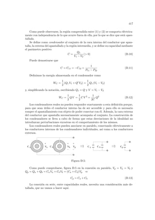 d-7
Como puede observarse, la región comprendida entre (1) y (2) se comporta eléctrica-
mente con independencia de lo que ocurre fuera de ella, por lo que se dice que está apan-
tallada.
Se define como condensador al conjunto de la cara interna del conductor que apan-
talla, la externa del apantallado y la región intermedia, y se define su capacidad mediante
el parámetro positivo
C =
Q1
V1 − V2
( 0) (D.10)
Puede demostrarse que
C = C11 = −C12 =
1
P11 − P22
(D.11)
Definimos la energı́a almacenada en el condensador como
WC =
1
2
(Q1 V1 + Q0
V2) =
1
2
Q1 (V1 − V2)
y, simplificando la notación, escribiendo Q1 = Q y V = V1 − V2
WC =
1
2
Q V =
1
2
C V 2
=
1
2C
Q2
(D.12)
Los condensadores reales no pueden responder exactamente a esta definición porque,
para que sean útiles el conductor interno ha de ser accesible y para ello es necesario
romper el apantallamiento con objeto de poder conectar con él. Además, la cara externa
del conductor que apantalla necesariamente acompaña al conjunto. La construcción de
los condensadores se lleva a cabo de forma que estas desviaciones de la idealidad no
introduzcan perturbaciones excesivas en el comportamiento de los mismos.
Los condensadores reales pueden asociarse en paralelo, conectando eléctricamente a
los conductores internos de los condensadores individuales, ası́ como a los conductores
externos.
V V V
C a C b
a b p C a C b Cp
Figura D.5:
Como puede comprobarse, figura D.5 en la conexión en paralelo, Vp = Va = Vb y
Qp = Qa + Qb = Ca Va + Cb Vb = (Ca + Cb) Vp ⇒
Cp = Ca + Cb (D.13)
La conexión en serie, entre capacidades reales, necesita una consideración más de-
tallada, que no vamos a hacer aquı́.
 