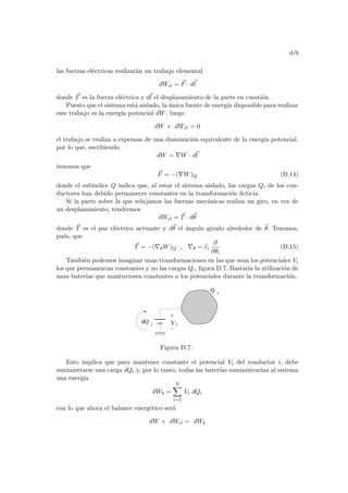 d-9
las fuerzas eléctricas realizarán un trabajo elemental
dWel = ~
F · d~
l
donde ~
F es la fuerza eléctrica y d~
l el desplazamiento de la parte en cuestión.
Puesto que el sistema está aislado, la única fuente de energı́a disponible para realizar
este trabajo es la energı́a potencial dW, luego
dW + dWel = 0
el trabajo se realiza a expensas de una disminución equivalente de la energı́a potencial,
por lo que, escribiendo
dW = ∇W · d~
l
tenemos que
~
F = −(∇W)Q (D.14)
donde el subı́ndice Q indica que, al estar el sistema aislado, las cargas Qi de los con-
ductores han debido permanecer constantes en la transformación ficticia.
Si la parte sobre la que relajamos las fuerzas mecánicas realiza un giro, en vez de
un desplazamiento, tendremos
dWel = ~
T · d~
θ
donde ~
T es el par eléctrico actuante y d~
θ el ángulo girado alrededor de b
θ. Tenemos,
pués, que
~
T = −(∇θW)Q , ∇θ = b
ei
∂
∂θi
(D.15)
También podemos imaginar unas transformaciones en las que sean los potenciales Vi
los que permanezcan constantes y no las cargas Qi, figura D.7. Bastarı́a la utilización de
unas baterı́as que mantuviesen constantes a los potenciales durante la transformación.
i
V
Q
dQ i
i
Figura D.7:
Esto implica que para mantener constante el potencial Vi del conductor i, debe
suministrarse una carga dQi y, por lo tanto, todas las baterı́as suministrarı́an al sistema
una energı́a
dWb =
N
X
i=1
Vi dQi
con lo que ahora el balance energético será
dW + dWel = dWb
 
