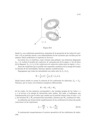 d-11
I
I
ij
r
i
j
1=1... N
j
i
j
j
Figura D.8:
donde Lij son coeficientes geométricos; dependen de la geometrı́a de los tubos de corri-
ente y de su posición mutua y son independientes de las corrientes que circulan por los
mismos. Estos coeficientes se expresan en henrios.
La matriz (Lij) es simétrica, como veremos más adelante. Los elementos diagonales
Lii = Li reciben el nombre de coeficiente de autoinducción de la espira i y los de fuera
de la diagonal, Lij (i 6= j) el de coeficientes de inducción mutua entre la espira i y la j.
Antes de comprobar que es posible esta expansión cuadrática de la energı́a del campo
en función de las intensidades, haremos algunas consideraciones.
Supongamos que todas las intensidades son nulas salvo la Ii y la Ij
W =
1
2
Li I2
i +
1
2
Lj I2
j + Lij Ii Ij
donde hemos tenido en cuenta la simetrı́a de los coeficientes de inducción, Lij = Lji.
Tenemos, por lo tanto, tres términos energéticos diferenciados
W = Wi + Wj + Wij
de los cuales, los dos primeros corresponden a las energı́as propias de los tubos i y
j, y el tercero a la energı́a de interacción entre ambos. Ası́, pués, si realizamos una
transformación en la que lo único que cambie sea la posición mutua entre el tubo i y el
j, los términos Wi y Wj permanecerán invariables, mientras que Wij cambiará de valor.
La definición que hemos hecho implı́citamente de los coeficientes de inducción puede
concretarse en las expresiones
Li =
2Wi
I2
i
y Lij =
Wij
Ii Ij
(D.18)
A continuación comprobaremos el carácter geométrico de los coeficientes de induc-
ción.
 