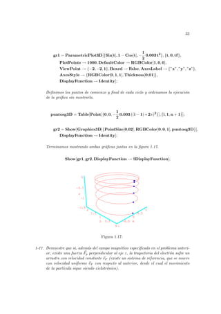 33
gr1 = ParametricPlot3D[{Sin[t], 1 − Cos[t], −
1
2
0.003 t2
}, {t, 0, tf},
PlotPoints → 1000, DefaultColor → RGBColor[1, 0, 0],
ViewPoint → {−2, −2, 1}, Boxed → False, AxesLabel → {”x”, ”y”, ”z”},
AxesStyle → {RGBColor[0, 1, 1], Thickness[0.01]},
DisplayFunction → Identity];
Definimos los puntos de comienzo y final de cada ciclo y ordenamos la ejecución
de la gráfica sin mostrarla.
puntosg3D = Table[Point[{0, 0, −
1
2
0.003 ((i − 1) ∗ 2π)2
}], {i, 1, n + 1}];
gr2 = Show[Graphics3D[{PointSize[0,02], RGBColor[0, 0, 1], puntosg3D}],
DisplayFunction → Identity];
Terminamos mostrando ambas gráficas juntas en la figura 1.17.
Show[gr1, gr2, DisplayFunction → $DisplayFunction];
-1
-0.5
0
0.5
1
x
0
0.5
1
1.5
2
y
-1.5
-1
-0.5
0
z
-0.5
0
0.5
1
x
1.5
-1
Figura 1.17:
1-11. Demuestre que si, además del campo magnético especificado en el problema anteri-
or, existe una fuerza ~
Fp perpendicular al eje z, la trayectoria del electrón sufre un
arrastre con velocidad constante ~
vF (existe un sistema de referencia, que se mueve
con velocidad uniforme ~
vF con respecto al anterior, desde el cual el movimiento
de la partı́cula sigue siendo ciclotrónico).
 