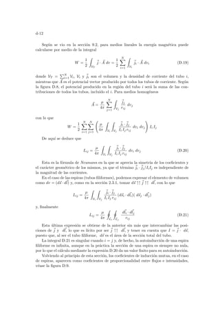 d-12
Según se vio en la sección 9.2, para medios lineales la energı́a magnética puede
calcularse por medio de la integral
W =
1
2
Z
VT
~
j · ~
A dv =
1
2
N
X
i=1
Z
Vi
~
ji · ~
A dvi (D.19)
donde VT =
PN
i=1 Vi, Vi y ~
ji son el volumen y la densidad de corriente del tubo i,
mientras que ~
A es el potencial vector producido por todos los tubos de corriente. Según
la figura D.8, el potencial producido en la región del tubo i será la suma de las con-
tribuciones de todos los tubos, incluido el i. Para medios homogéneos
~
A =
µ
4π
N
X
j=1
Z
Vj
~
jj
rij
dvj
con lo que
W =
1
2
N
X
i=1
N
X
j=1
Ã
µ
4π
Z
Vi
Z
Vj
~
ji ·~
jj
Ii Ij rij
dvi dvj
!
Ii Ij
De aquı́ se deduce que
Lij =
µ
4π
Z
Vi
Z
Vj
~
ji ·~
jj
Ii Ij rij
dvi dvj (D.20)
Esta es la fórmula de Neumann en la que se aprecia la simetrı́a de los coeficientes y
el carácter geométrico de los mismos, ya que el término ~
ji ·~
jj/IiIj es independiente de
la magnitud de las corrientes.
En el caso de las espiras (tubos filiformes), podemos expresar el elemento de volumen
como dv = (d~
s · d~
l) y, como en la sección 2.3.1, tomar d~
s ↑↑ ~
j ↑↑ d~
l, con lo que
Lij =
µ
4π
Z
Vi
Z
Vj
~
ji ·~
jj
Ii Ij rij
(d~
si · d~
li)( d~
sj · d~
lj)
y, finalmente
Lij =
µ
4π
I
Li
I
Lj
d~
li · d~
lj
rij
(D.21)
Esta última expresión se obtiene de la anterior sin más que intercambiar las posi-
ciones de ~
j y d~
l, lo que es lı́cito por ser ~
j ↑↑ d~
l, y tener en cuenta que I = ~
j · d~
s,
puesto que, al ser el tubo filiforme, d~
s es el área de la sección total del tubo.
La integral D.21 es singular cuando i = j y, de hecho, la autoinducción de una espira
filiforme es infinita, aunque en la práctica la sección de una espira es siempre no nula,
por lo que el cálculo mediante la expresión D.20 da un valor finito para su autoinducción.
Volviendo al principio de esta sección, los coeficientes de inducción mutua, en el caso
de espiras, aparecen como coeficientes de proporcionalidad entre flujos e intensidades,
véase la figura D.9.
 