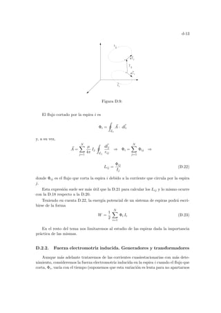 d-13
d l
j
I
i
I
d l
j
i
ij
r
Figura D.9:
El flujo cortado por la espira i es
Φi =
I
Li
~
A · d~
li
y, a su vez,
~
A =
N
X
j=1
µ
4π
Ij
I
Lj
d~
lj
rij
⇒ Φi =
N
X
j=1
Φij ⇒
Lij =
Φij
Ij
(D.22)
donde Φij es el flujo que corta la espira i debido a la corriente que circula por la espira
j.
Esta expresión suele ser más útil que la D.21 para calcular los Lij y lo mismo ocurre
con la D.18 respecto a la D.20.
Teniendo en cuenta D.22, la energı́a potencial de un sistema de espiras podrá escri-
birse de la forma
W =
1
2
N
X
i=1
Φi Ii (D.23)
En el resto del tema nos limitaremos al estudio de las espiras dada la importancia
práctica de las mismas.
D.2.2. Fuerza electromotriz inducida. Generadores y transformadores
Aunque más adelante trataremos de las corrientes cuasiestacionarias con más dete-
nimiento, consideremos la fuerza electromotriz inducida en la espira i cuando el flujo que
corta, Φi, varı́a con el tiempo (suponemos que esta variación es lenta para no apartarnos
 