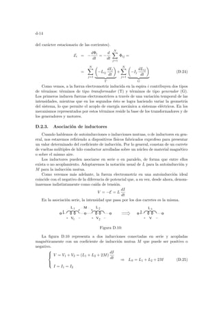 d-14
del carácter estacionario de las corrientes).
Ei = −
dΦi
dt
= −
d
dt
N
X
j=1
Φij =
=
N
X
j=1
µ
−Lij
dIj
dt
¶
| {z }
T
+
N
X
j=1
µ
−Ij
dLij
dt
¶
| {z }
G
(D.24)
Como vemos, a la fuerza electromotriz inducida en la espira i contribuyen dos tipos
de términos: términos de tipo transformador (T) y términos de tipo generador (G).
Los primeros inducen fuerzas electromotrices a través de una variación temporal de las
intensidades, mientras que en los segundos ésto se logra haciendo variar la geometrı́a
del sistema, lo que permite el acoplo de energı́a mecánica a sistemas eléctricos. En los
mecanismos representados por estos términos reside la base de los transformadores y de
los generadores y motores.
D.2.3. Asociación de inductores
Cuando hablemos de autoinducciones o inducciones mutuas, o de inductores en gen-
eral, nos estaremos refiriendo a dispositivos fı́sicos fabricados exprofeso para presentar
un valor determinado del coeficiente de inducción. Por lo general, constan de un carrete
de vueltas múltiples de hilo conductor arrolladas sobre un núcleo de material magnético
o sobre el mismo aire.
Los inductores pueden asociarse en serie o en paralelo, de forma que entre ellos
exista o no acoplamiento. Adoptaremos la notación usual de L para la autoinducción y
M para la inducción mutua.
Como veremos más adelante, la fuerza electromotriz en una autoinducción ideal
coincide con el negativo de la diferencia de potencial que, a su vez, desde ahora, denom-
inaremos indistintamente como caı́da de tensión.
V = −E = L
dI
dt
En la asociación serie, la intensidad que pasa por los dos carretes es la misma.
L1 L2 L s
V1 V2
I I
M
V
Figura D.10:
La figura D.10 representa a dos inducciones conectadas en serie y acopladas
magnéticamente con un coeficiente de inducción mutua M que puede ser positivo o
negativo.





V = V1 + V2 = (L1 + L2 + 2M)
dI
dt
I = I1 = I2
⇒ LS = L1 + L2 + 2M (D.25)
 