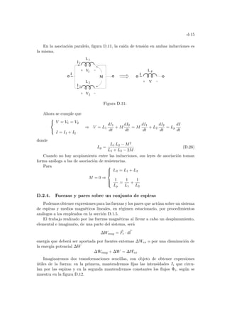 d-15
En la asociación paralelo, figura D.11, la caı́da de tensión en ambas inducciones es
la misma.
I
V
L p
V2
L1
M
I
I
I
L2
V1
2
1
Figura D.11:
Ahora se cumple que



V = V1 = V2
I = I1 + I2
⇒ V = L1
dI1
dt
+ M
dI2
dt
= M
dI1
dt
+ L2
dI2
dt
= Lp
dI
dt
donde
Lp =
L1 L2 − M2
L1 + L2 − 2M
(D.26)
Cuando no hay acoplamiento entre las inducciones, sus leyes de asociación toman
forma análoga a las de asociación de resistencias.
Para
M = 0 ⇒







LS = L1 + L2
1
Lp
=
1
L1
+
1
L2
D.2.4. Fuerzas y pares sobre un conjunto de espiras
Podemos obtener expresiones para las fuerzas y los pares que actúan sobre un sistema
de espiras y medios magnéticos lineales, en régimen estacionario, por procedimientos
análogos a los empleados en la sección D.1.5.
El trabajo realizado por las fuerzas magnéticas al llevar a cabo un desplazamiento,
elemental e imaginario, de una parte del sistema, será
∆Wmag = ~
Fc · d~
l
energı́a que deberá ser aportada por fuentes externas ∆Wex o por una disminución de
la energı́a potencial ∆W
∆Wmag + ∆W = ∆Wex
Imaginaremos dos transformaciones sencillas, con objeto de obtener expresiones
útiles de la fuerza: en la primera, mantendremos fijas las intensidades Ii que circu-
lan por las espiras y en la segunda mantendremos constantes los flujos Φi, según se
muestra en la figura D.12.
 