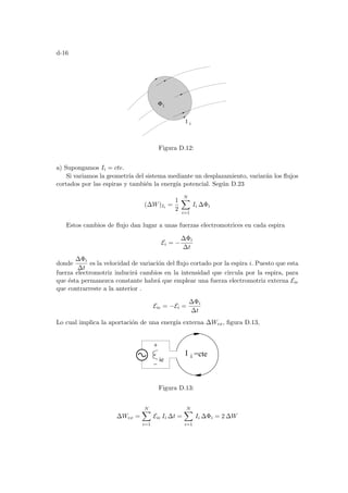 d-16
Φi
I i
Figura D.12:
a) Supongamos Ii = cte.
Si variamos la geometrı́a del sistema mediante un desplazamiento, variarán los flujos
cortados por las espiras y también la energı́a potencial. Según D.23
(∆W)Ii =
1
2
N
X
i=1
Ii ∆Φi
Estos cambios de flujo dan lugar a unas fuerzas electromotrices en cada espira
Ei = −
∆Φi
∆t
donde
∆Φi
∆t
es la velocidad de variación del flujo cortado por la espira i. Puesto que esta
fuerza electromotriz inducirá cambios en la intensidad que circula por la espira, para
que ésta permanezca constante habrá que emplear una fuerza electromotriz externa Eie
que contrarreste a la anterior .
Eie = −Ei =
∆Φi
∆t
Lo cual implica la aportación de una energı́a externa ∆Wex, figura D.13,
I i =cte
ie
Figura D.13:
∆Wex =
N
X
i=1
Eie Ii ∆t =
N
X
i=1
Ii ∆Φi = 2 ∆W
 