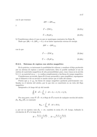 d-17
con lo que tenemos
∆W = ∆Wmag
y
~
F = (∇W)I (D.27a)
~
T = (∇θW)I (D.27b)
b) Consideremos ahora el caso en que se mantengan constantes los flujos Φi.
Dado que ∆Φi = 0, ∆Wex = 0 y, al no haber aportación externa de energı́a
∆W = −∆Wmag
con lo que
~
F = −(∇W)Φ (D.28a)
~
T = −(∇θW)Φ (D.28b)
D.2.5. Sistemas de espiras con núcleo magnético
En la práctica, es interesante la posibilidad de reforzar y canalizar el flujo producido
por un sistema de espiras o carretes conductores. Esto es posible mediante el uso de
núcleos de materiales magnéticos de alta permeabilidad, pues, como vimos en la sección
9.1.1.1, un material con µ → ∞ confina completamente a las lı́neas de campo magnético.
Consideremos un toroide, figura D.14 muy permeable y, para simplificar, supongamos
que el diámetro d de su sección es mucho menor que el radio del mismo.
Puesto que µ À µ0, las lı́neas de campo magnético quedarán prácticamente con-
finadas en el interior del núcleo, por lo que éste se constituirá en un tubo del flujo
magnético.
Integrando a lo largo del eje del toroide
I
L
~
H · d~
l =
Z
SL
~
j · d~
s = IT = I1 N1 + I2 N2
Por otra parte, como ∇· ~
B = 0, el flujo de ~
B a través de cualquier sección del núcleo
SN , ΦSN
( ~
B), es constante
ΦSN
=
Z
SN
~
B · d~
s ' B SN
y, por ser en nuestro caso SN = cte, también lo serán B y H. Luego, hallando la
circulación de ~
H a lo largo de L,
H =
N1 I1 + I2 H2
L
, B = µ
N1 I1 + N2 I2
L
 