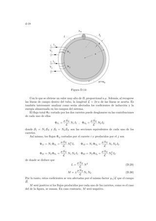 d-18
L
V1
V2
I 1
N 1
N2
I2
µµ0
a
d
S
L
N
S
Figura D.14:
Con lo que se obtiene un valor muy alto de B, proporcional a µ. Además, al recogerse
las lı́neas de campo dentro del tubo, la longitud L = 2π a de las lı́neas se acorta. Es
también interesante analizar como serán afectados los coeficientes de inducción y la
energı́a almacenada en los campos del sistema.
El flujo total ΦT cortado por los dos carretes puede desglosarse en las contribuciones
de cada uno de ellos
ΦS1 =
µ SN
L
N1 I1 , ΦS2 =
µ SN
L
N2 I2
donde S1 = N1 SN y S2 = N2 SN son las secciones equivalentes de cada uno de los
carretes.
Ası́ mismo, los flujos Φij cortados por el carrete i y producidos por el j son
Φ11 = N1 ΦS1 =
µ SN
L
N2
1 I1 Φ12 = N1 ΦS2 =
µ SN
L
N1 N2 I2
Φ21 = N2 ΦS1 =
µ SN
L
N1 N2 I1 Φ22 = N2 ΦS2 =
µ SN
L
N2
2 I2
de donde se deduce que
L =
µ SN
L
N2
(D.29)
M = ±
µ SN
L
N1 N2 (D.30)
Por lo tanto, estos coeficientes se ven afectados por el mismo factor µr/L que el campo
~
B.
M será positivo si los flujos producidos por cada uno de los carretes, como es el caso
del de la figura, se suman. En caso contrario, M será negativo.
 