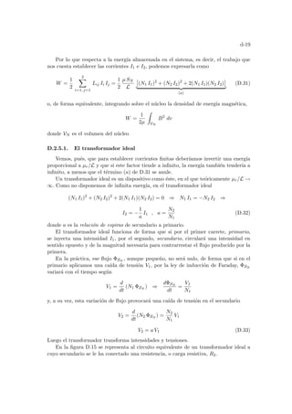 d-19
Por lo que respecta a la energı́a almacenada en el sistema, es decir, el trabajo que
nos cuesta establecer las corrientes I1 e I2, podemos expresarla como
W =
1
2
2
X
i=1, j=1
Lij Ii Ij =
1
2
µ SN
L
£
(N1 I1)2
+ (N2 I2)2
+ 2(N1 I1)(N2 I2)
¤
| {z }
(a)
(D.31)
o, de forma equivalente, integrando sobre el núcleo la densidad de energı́a magnética,
W =
1
2µ
Z
VN
B2
dv
donde VN es el volumen del núcleo
D.2.5.1. El transformador ideal
Vemos, pués, que para establecer corrientes finitas deberı́amos invertir una energı́a
proporcional a µr/L y que si este factor tiende a infinito, la energı́a también tenderı́a a
infinito, a menos que el término (a) de D.31 se anule.
Un transformador ideal es un dispositivo como éste, en el que teóricamente µr/L →
∞. Como no disponemos de infinita energı́a, en el transformador ideal
(N1 I1)2
+ (N2 I2)2
+ 2(N1 I1)(N2 I2) = 0 ⇒ N1 I1 = −N2 I2 ⇒
I2 = −
1
a
I1 , a =
N2
N1
(D.32)
donde a es la relación de espiras de secundario a primario.
El transformador ideal funciona de forma que si por el primer carrete, primario,
se inyecta una intensidad I1, por el segundo, secundario, circulará una intensidad en
sentido opuesto y de la magnitud necesaria para contrarrestar el flujo producido por la
primera.
En la práctica, ese flujo ΦSN
, aunque pequeño, no será nulo, de forma que si en el
primario aplicamos una caı́da de tensión V1, por la ley de inducción de Faraday, ΦSN
variará con el tiempo según
V1 =
d
dt
(N1 ΦSN
) ⇒
dΦSN
dt
=
V1
N1
y, a su vez, esta variación de flujo provocará una caı́da de tensión en el secundario
V2 =
d
dt
(N2 ΦSN
) =
N2
N1
V1
V2 = a V1 (D.33)
Luego el transformador transforma intensidades y tensiones.
En la figura D.15 se representa al circuito equivalente de un transformador ideal a
cuyo secundario se le ha conectado una resistencia, o carga resistiva, R2.
 
