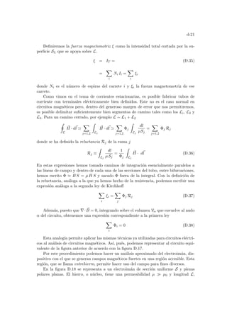 d-21
Definiremos la fuerza magnetomotriz ξ como la intensidad total cortada por la su-
perficie SL que se apoya sobre L.
ξ = IT = (D.35)
=
X
i
Ni Ii =
X
i
ξi
donde Ni es el número de espiras del carrete i y ξi la fuerza magnetomotriz de ese
carrete.
Como vimos en el tema de corrientes estacionarias, es posible fabricar tubos de
corriente con terminales eléctricamente bien definidos. Este no es el caso normal en
circuitos magnéticos pero, dentro del generoso margen de error que nos permitiremos,
es posible delimitar suficientemente bien segmentos de camino tales como los Li, L2 y
L3. Para un camino cerrado, por ejemplo L = L1 + L2
I
L
~
H · d~
l '
X
j=1,2
Z
Lj
~
H · d~
l '
X
j=1,2
Φj
Z
Lj
dl
µSj
=
X
j=1,2
Φj Rj
donde se ha definido la reluctancia Rj de la rama j
Rj ≡
Z
Lj
dl
µ Sj
=
1
Φj
Z
Lj
~
H · d~
l (D.36)
En estas expresiones hemos tomado caminos de integración esencialmente paralelos a
las lı́neas de campo y dentro de cada una de las secciones del tubo, entre bifurcaciones,
hemos escrito Φ ' B S = µ H S y sacado Φ fuera de la integral. Con la definición de
la reluctancia, análoga a la que ya hemos hecho de la resistencia, podemos escribir una
expresión análoga a la segunda ley de Kirchhoff
X
i
ξi =
X
j
Φj Rj (D.37)
Además, puesto que ∇· ~
B = 0, integrando sobre el volumen Vα que envuelve al nudo
α del circuito, obtenemos una expresión correspondiente a la primera ley
X
i
Φi = 0 (D.38)
Esta analogı́a permite aplicar las mismas técnicas ya utilizadas para circuitos eléctri-
cos al análisis de circuitos magnéticos. Ası́, pués, podemos representar al circuito equi-
valente de la figura anterior de acuerdo con la figura D.17.
Por este procedimiento podemos hacer un análisis aproximado del electroimán, dis-
positivo con el que se generan campos magnéticos fuertes en una región accesible. Esta
región, que se llama entrehierro, permite hacer uso del campo para fines diversos.
En la figura D.18 se representa a un electroimán de sección uniforme S y piezas
polares planas. El hierro, o núcleo, tiene una permeabilidad µ À µ0 y longitud L,
 