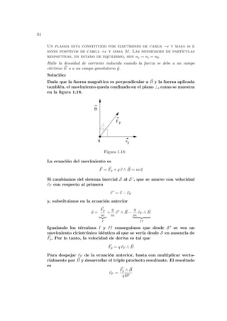 34
Un plasma esta constituido por electrones de carga −e y masa m e
iones positivos de carga +e y masa M. Las densidades de partı́culas
respectivas, en estado de equilibrio, son ne = ni = n0.
Halle la densidad de corriente inducida cuando la fuerza se debe a un campo
eléctrico ~
E o a un campo gravitatorio ~
g.
Solución:
Dado que la fuerza magnética es perpendicular a ~
B y la fuerza aplicada
también, el movimiento queda confinado en el plano ⊥, como se muestra
en la figura 1.18.
q
Fp
vF
B
Figura 1.18:
La ecuación del movimiento es
~
F = ~
Fp + q ~
v ∧ ~
B = m~
a
Si cambiamos del sistema inercial S al S 0, que se mueve con velocidad
~
vF con respecto al primero
~
v 0
= ~
v − ~
vF
y, substituimos en la ecuación anterior
~
a =
~
Fp
m
|{z}
I
+
q
m
~
v 0
∧ ~
B −
q
m
~
vF ∧ ~
B
| {z }
II
Igualando los términos I y II conseguimos que desde S 0 se vea un
movimiento ciclotrónico idéntico al que se verı́a desde S en ausencia de
~
Fp. Por lo tanto, la velocidad de deriva es tal que
~
Fp = q ~
vF ∧ ~
B
Para despejar ~
vF de la ecuación anterior, basta con multiplicar vecto-
rialmente por ~
B y desarrollar el triple producto resultante. El resultado
es
~
vF =
~
Fp ∧ ~
B
qB2
 