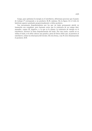 d-25
Luego, para optimizar la energı́a en el entrehierro, deberemos procurar que el punto
de trabajo P corresponda a un producto Bi Hi máximo. En la figura (b) el ciclo de
histéresis aparece graduado proporcionalmente a dicho producto.
Los mecanismos despolarizadores por los que un imán permanente pierde su
imanación son complejos, pero haremos notar que la existencia de un campo desi-
manador, campo Hi negativo, o, lo que es lo mismo, la existencia de energı́a en el
entrehierro, favorece la lenta despolarización del imán. Por esta razón, cuando no se
utiliza el imán, se le debe colocar una guarda o pieza de hierro dulce que, al puentear al
entrehierro, reduce la reluctancia del circuito. De esta forma, | tan θ| crece disminuyendo
el producto B H.
 