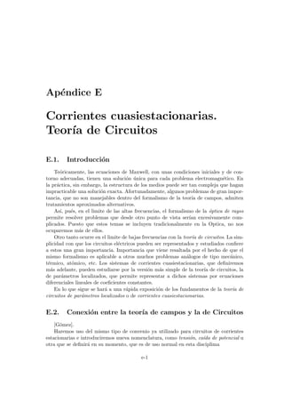 Apéndice E
Corrientes cuasiestacionarias.
Teorı́a de Circuitos
E.1. Introducción
Teóricamente, las ecuaciones de Maxwell, con unas condiciones iniciales y de con-
torno adecuadas, tienen una solución única para cada problema electromagnético. En
la práctica, sin embargo, la estructura de los medios puede ser tan compleja que hagan
impracticable una solución exacta. Afortunadamente, algunos problemas de gran impor-
tancia, que no son manejables dentro del formalismo de la teorı́a de campos, admiten
tratamientos aproximados alternativos.
Ası́, pués, en el limite de las altas frecuencias, el formalismo de la óptica de rayos
permite resolver problemas que desde otro punto de vista serı́an excesivamente com-
plicados. Puesto que estos temas se incluyen tradicionalmente en la Optica, no nos
ocuparemos más de ellos.
Otro tanto ocurre en el limite de bajas frecuencias con la teorı́a de circuitos. La sim-
plicidad con que los circuitos eléctricos pueden ser representados y estudiados confiere
a estos una gran importancia. Importancia que viene resaltada por el hecho de que el
mismo formalismo es aplicable a otros muchos problemas análogos de tipo mecánico,
térmico, atómico, etc. Los sistemas de corrientes cuasiestacionarias, que definiremos
más adelante, pueden estudiarse por la versión más simple de la teorı́a de circuitos, la
de parámetros localizados, que permite representar a dichos sistemas por ecuaciones
diferenciales lineales de coeficientes constantes.
En lo que sigue se hará a una rápida exposición de los fundamentos de la teorı́a de
circuitos de parámetros localizados o de corrientes cuasiestacionarias.
E.2. Conexión entre la teorı́a de campos y la de Circuitos
[Gómez].
Haremos uso del mismo tipo de convenio ya utilizado para circuitos de corrientes
estacionarias e introduciremos nueva nomenclatura, como tensión, caı́da de potencial u
otra que se definirá en su momento, que es de uso normal en esta disciplima
e-1
 