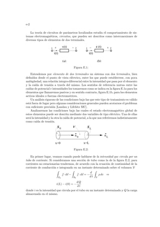e-2
La teorı́a de circuitos de parámetros localizados estudia el comportamiento de sis-
temas electromagnéticos, circuitos, que pueden ser descritos como interconexiones de
diversos tipos de elementos de dos terminales.
(b)
i(t)
v(t) (t)
ε
i(t)
1 2
1 2
(a)
Figura E.1:
Entendemos por elemento de dos terminales un sistema con dos terminales, bien
definidos desde el punto de vista eléctrico, entre los que puede establecerse, con poca
ambigüedad, una relación integro-diferencial entre la intensidad que pasa por el elemento
y la caı́da de tensión a través del mismo. Los sentidos de referencia mutua entre las
caı́das de potencial e intensidades los tomaremos como se indica en la figura E.1a para los
elementos que llamaremos pasivos y en sentido contrario, figura E.1b, para los elementos
activos ideales o fuerzas electromotrices.
Un análisis riguroso de las condiciones bajo las que este tipo de tratamiento es válido
está fuera de lugar pero algunas consideraciones generales pueden acotarnos el problema
con suficiente precisión [Landau y Lifchitz MC].
Analizaremos las condiciones bajo las cuales el estado electromagnético global de
estos elementos puede ser descrito mediante dos variables de tipo eléctrico. Una de ellas
será la intensidad y la otra la caı́da de potencial, a la que nos referiremos indistintamente
como caı́da de tensión.
L
x=0 x=L
n n
0 L
V
S S
0
Figura E.2:
En primer lugar, veamos cuando puede hablarse de la intensidad que circula por un
tubo de corriente. Si consideramos una sección de tubo como la de la figura E.2, para
corrientes no estacionarias tendremos, de acuerdo con la ecuación de continuidad de la
corriente de conducción e integrando en un instante determinado sobre el volumen V
Z
SL
~
 · d~
s −
Z
S0
~
 · d~
s = −
d
d t
Z
V
ρ dv ⇒
i(L) − i(0) = −
d Q
d t
donde i es la intensidad que circula por el tubo en un instante determinado y Q la carga
almacenada en el mismo.
 