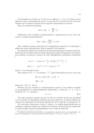 e-3
La intensidad que circula por el tubo no es uniforme, i = i(x, t), de forma que la
diferencia entre la intensidad que entra y la que sale de la sección del tubo está rela-
cionada con la variación temporal de la carga neta almacenada en el mismo.
Para una corriente estacionaria
i(L) = i(0) ⇒
d Q
d t
= 0
Definiremos como corrientes cuasiestacionarias a aquellas para las que estas rela-
ciones se cumplen aproximadamente
|i(L) − i(0)| = |
d Q
d t
|  |i(x)|
Esta condición permite prescindir de la dependencia espacial de la intensidad y
definir una única intensidad para toda la longitud L del elemento.
Es interesante expresar las condiciones de estacionariedad para corrientes armónicas.
Puesto que las corrientes tienen la misma dependencia espacio-temporal que los campos,
éstas tendrán, en general, el carácter de onda. Simplificando el problema, escribiremos
1
i(x, t) = I0 cos ω (t −
x
v
) = Re
h
I0 ejω (t−x
v
)
i
⇒
I(L, t) = I0 ejω t
e−jω L
v = I(0, t) e−jω L
v
donde v es la velocidad de fase.
Para valores de ω L
v  1 el término e−jω L
v puede desarrollarse en serie, con lo que
I(L, t) ' I(0, t)
¡
1 − jω L
v
¢
⇒
¯
¯∆I
I
¯
¯ = ω L
v
donde ∆I = I(L, t) − I(0, t).
Diremos que una corriente es cuasiestacionaria cuando el error relativo cometido
en la aproximación es experimentalmente despreciable, o, dado que β = ω
v = 2π
λ , la
condición ω L
v  1 equivale a
L  λ (E.1)
Ası́, pués, podremos suponer que por un tubo de corriente circula una intensidad
i 6= i(x) cuando sus dimensiones máximas sean muy inferiores a la mı́nima longitud de
onda de las componentes de frecuencia significativas de la señal que se propaga por él.
Por otra parte, llamaremos tensión, o voltaje, a la medida proporcionada por un
voltı́metro cuando los campos son variables con el tiempo. Veremos bajo que condiciones
el voltaje medido coincide aproximadamente con la caı́da de potencial.
1
En adelante se anotará en minúsculas a las magnitudes temporales reales y con mayúsculas a los
fasores correspondientes a funciones monofrecuencia del tipo f = F0 cos ωt = Re

F = F0 ejω t

.
 