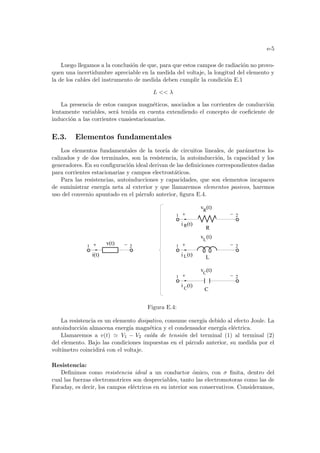 e-5
Luego llegamos a la conclusión de que, para que estos campos de radiación no provo-
quen una incertidumbre apreciable en la medida del voltaje, la longitud del elemento y
la de los cables del instrumento de medida deben cumplir la condición E.1
L  λ
La presencia de estos campos magnéticos, asociados a las corrientes de conducción
lentamente variables, será tenida en cuenta extendiendo el concepto de coeficiente de
inducción a las corrientes cuasiestacionarias.
E.3. Elementos fundamentales
Los elementos fundamentales de la teorı́a de circuitos lineales, de parámetros lo-
calizados y de dos terminales, son la resistencia, la autoinducción, la capacidad y los
generadores. En su configuración ideal derivan de las definiciones correspondientes dadas
para corrientes estacionarias y campos electrostáticos.
Para las resistencias, autoinducciones y capacidades, que son elementos incapaces
de suministrar energı́a neta al exterior y que llamaremos elementos pasivos, haremos
uso del convenio apuntado en el párrafo anterior, figura E.4.
1 2
i(t)
v(t)
i (t)
L
1 2
L
v (t)
L
2
i (t)
R
1
R
R
v (t)
i (t)
C
2
1
C
C
v (t)
Figura E.4:
La resistencia es un elemento disipativo, consume energı́a debido al efecto Joule. La
autoinducción almacena energı́a magnética y el condensador energı́a eléctrica.
Llamaremos a v(t) ' V1 − V2 caı́da de tensión del terminal (1) al terminal (2)
del elemento. Bajo las condiciones impuestas en el párrafo anterior, su medida por el
voltı́metro coincidirá con el voltaje.
Resistencia:
Definimos como resistencia ideal a un conductor ómico, con σ finita, dentro del
cual las fuerzas electromotrices son despreciables, tanto las electromotoras como las de
Faraday, es decir, los campos eléctricos en su interior son conservativos. Consideramos,
 