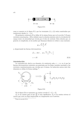 e-6
oo
σ oo
σ
1 2
d s
σ
Figura E.5:
como se muestra en la figura E.5, que los terminales (1) y (2) están constituidos por
conductores ideales (σ → ∞).
El parámetro resistencia R se define de la misma forma que en la sección 7.19 para
corrientes estacionarias . Allı́ se definió como la relación existente entre la circulación del
campo total y la intensidad que circula por el tubo de corriente. Esta relación que, en
general, es complicada, en los medios que llamamos óhmicos se reduce a una constante.
R '
R 2
1
~
E · d~
l
i
y, despreciando las fuerzas electromotrices
~
E = −∇ V , R =
V1 − V2
i
=
v
i
v = i R (E.3)
Autoinducción:
La autoinducción ideal es un elemento, de resistencia nula, σ → ∞, en el que las
fuerzas electromotrices existentes son generadas por los flujos variables asociados a las
corrientes cuasiestacionarias que circulan por el mismo. La inducción mutua entre dos
elementos se define de forma análoga 2.
V1
-V1
=-( -V )
2
=V2
(t)
ε
v(t)
2
1
12
i(t)
1 2
L
L
L
a
b
Figura E.6:
En la figura E.6 se representa un camino cerrado L = La + Lb.
La es un camino para el que d Φ
d t es muy significativo. Lb es un camino externo al
carrete que corta un flujo despreciable en comparación con el anterior.
2
Véase la sección D.2.1.
 