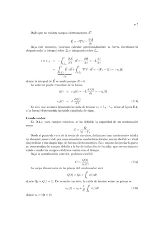 e-7
Dado que no existen campos electromotores ~
E 0
~
E = −∇ V −
∂ ~
A
∂ t
Bajo este supuesto, podemos calcular aproximadamente la fuerza electromotriz
despreciando la integral sobre Lb e integrando sobre La.
ε ' ε12 = −
Z 2
1,La
∂ ~
A
∂ t
· d~
l = −
d Φ
d t
= −L
d i
d t
=
Z 2
1,La
~
E · d~
l
| {z }
=0
+
Z 2
1,La
∇ V · d~
l = −(V1 − V2) = −vL(t)
donde la integral de ~
E se anula porque R = 0.
Lo anterior puede resumirse de la forma
ε(t) ' ε12(t) = −L
d i(t)
d t
= −vL(t)
vL(t) = L
d i(t)
d t
(E.4)
En este caso estamos igualando la caı́da de tensión vL = V1 −V2, véase al figura E.4,
a la fuerza electromotriz inducida cambiada de signo.
Condensador:
En D.1.4, para campos estáticos, se ha definido la capacidad de un condensador
como
C =
Q
V1 − V2
Desde el punto de vista de la teorı́a de circuitos, definimos como condensador ideal a
un elemento constituido por unas armaduras conductoras ideales, con un dieléctrico ideal
sin pérdidas y sin ningún tipo de fuerzas electromotrices. Ésto supone despreciar la parte
no conservativa del campo, debida a la ley de inducción de Faraday, que necesariamente
existe cuando los campos eléctricos varı́an con el tiempo.
Bajo la aproximación anterior, podemos escribir
C '
Q(t)
vC(t)
(E.5)
La carga almacenada en las placas del condensador será
Q(t) = Q0 +
Z t
0
i(t) dt
donde Q0 = Q(t = 0). De acuerdo con ésto, la caı́da de tensión entre las placas es
vC(t) = v0 +
1
C
Z t
0
i(t) dt (E.6)
donde v0 = v(t = 0).
 