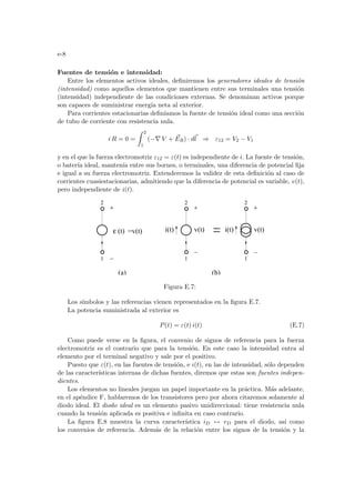 e-8
Fuentes de tensión e intensidad:
Entre los elementos activos ideales, definiremos los generadores ideales de tensión
(intensidad) como aquellos elementos que mantienen entre sus terminales una tensión
(intensidad) independiente de las condiciones externas. Se denominan activos porque
son capaces de suministrar energı́a neta al exterior.
Para corrientes estacionarias definı́amos la fuente de tensión ideal como una sección
de tubo de corriente con resistencia nula.
i R = 0 =
Z 2
1
(−∇ V + ~
ER) · d~
l ⇒ ε12 = V2 − V1
y en el que la fuerza electromotriz ε12 = ε(t) es independiente de i. La fuente de tensión,
o baterı́a ideal, mantenı́a entre sus bornes, o terminales, una diferencia de potencial fija
e igual a su fuerza electromotriz. Extenderemos la validez de esta definición al caso de
corrientes cuasiestacionarias, admitiendo que la diferencia de potencial es variable, v(t),
pero independiente de i(t).
(b)
1
2
(t)
ε v(t)
i(t)
1
2
v(t)
i(t)
2
1
=v(t)
(a)
Figura E.7:
Los sı́mbolos y las referencias vienen representados en la figura E.7.
La potencia suministrada al exterior es
P(t) = ε(t) i(t) (E.7)
Como puede verse en la figura, el convenio de signos de referencia para la fuerza
electromotriz es el contrario que para la tensión. En este caso la intensidad entra al
elemento por el terminal negativo y sale por el positivo.
Puesto que ε(t), en las fuentes de tensión, e i(t), en las de intensidad, sólo dependen
de las caracterı́sticas internas de dichas fuentes, diremos que estas son fuentes indepen-
dientes.
Los elementos no lineales juegan un papel importante en la práctica. Más adelante,
en el apéndice F, hablaremos de los transistores pero por ahora citaremos solamente al
diodo ideal. El diodo ideal es un elemento pasivo unidireccional: tiene resistencia nula
cuando la tensión aplicada es positiva e infinita en caso contrario.
La figura E.8 muestra la curva caracterı́stica iD ↔ vD para el diodo, ası́ como
los convenios de referencia. Además de la relación entre los signos de la tensión y la
 