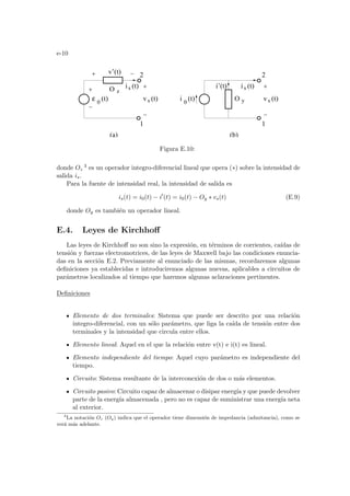 e-10
(a)
i 0
(t)
ε (t)
0
vs (t) vs (t)
is (t) is (t)
2
1
2
1
i’(t)
v’(t)
O z
O y
(b)
Figura E.10:
donde Oz
3 es un operador integro-diferencial lineal que opera (∗) sobre la intensidad de
salida is.
Para la fuente de intensidad real, la intensidad de salida es
is(t) = i0(t) − i0
(t) = i0(t) − Oy ∗ vs(t) (E.9)
donde Oy es también un operador lineal.
E.4. Leyes de Kirchhoff
Las leyes de Kirchhoff no son sino la expresión, en términos de corrientes, caı́das de
tensión y fuerzas electromotrices, de las leyes de Maxwell bajo las condiciones enuncia-
das en la sección E.2. Previamente al enunciado de las mismas, recordaremos algunas
definiciones ya establecidas e introduciremos algunas nuevas, aplicables a circuitos de
parámetros localizados al tiempo que haremos algunas aclaraciones pertinentes.
Definiciones
Elemento de dos terminales: Sistema que puede ser descrito por una relación
integro-diferencial, con un sólo parámetro, que liga la caı́da de tensión entre dos
terminales y la intensidad que circula entre ellos.
Elemento lineal: Aquel en el que la relación entre v(t) e i(t) es lineal.
Elemento independiente del tiempo: Aquel cuyo parámetro es independiente del
tiempo.
Circuito: Sistema resultante de la interconexión de dos o más elementos.
Circuito pasivo: Circuito capaz de almacenar o disipar energı́a y que puede devolver
parte de la energı́a almacenada , pero no es capaz de suministrar una energı́a neta
al exterior.
3
La notación Oz (Oy) indica que el operador tiene dimensión de impedancia (admitancia), como se
verá más adelante.
 