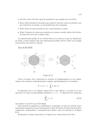 e-11
Circuito activo: Circuito capaz de suministrar una energı́a neta al exterior.
Rama: Interconexión de elementos que puede ser descrita, como un elemento, por
una relación de la tensión y la intensidad entre dos terminales.
Nudo: Punto de interconexión de dos o más elementos o ramas.
Malla: Conjunto de ramas que constituye un camino cerrado, dentro del circuito,
sin pasar dos veces por el mismo nudo.
La representación gráfica de un circuito fı́sico no es unı́voca, ya que las definiciones
de nudos y ramas tampoco dan una representación gráfica unı́voca. Esto no es ningún
inconveniente sino todo lo contrario.
Leyes de Kirchhoff
i
i
i
1
i
2
i
N
S
j
V
(a) (b)
Figura E.11:
Como ya hemos visto, incluyendo la corriente de desplazamiento en los conden-
sadores, las corrientes cuasiestacionarias cumplen, aproximadamente, la condición
∇ · ~
 = 0 ⇒
I
S
~
 · d~
s = 0
Si aplicamos esto a un volumen, figura E.11-a, que encierre a un nudo en el que
concurren N ramas con intensidades incidentes ii, i = 1 · · · N, figura E.11-b, tendremos
N
X
i=1
ii = 0 (E.10)
que expresa la primera ley de Kirchhoff.
Para enunciar la segunda ley, consideremos, en principio, un tubo de corriente cuasi-
estacionaria compuesto de una concatenación en serie de fuentes de fuerza electromotriz,
resistencias, condensadores y autoinducciones ideales, como el mostrado en la figura
E.12.
Integrando el campo conservativo a lo largo de un camino dentro del tubo
 