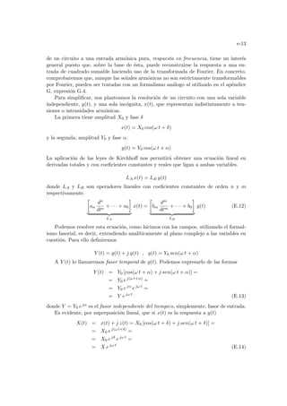 e-13
de un circuito a una entrada armónica pura, respuesta en frecuencia, tiene un interés
general puesto que, sobre la base de ésta, puede reconstruirse la respuesta a una en-
trada de cuadrado sumable haciendo uso de la transformada de Fourier. En concreto,
comprobaremos que, aunque las señales armónicas no son estrictamente transformables
por Fourier, pueden ser tratadas con un formalismo análogo al utilizado en el apéndice
G, expresión G.4.
Para simplificar, nos planteamos la resolución de un circuito con una sola variable
independiente, y(t), y una sola incógnita, x(t), que representan indistintamente a ten-
siones o intensidades armónicas.
La primera tiene amplitud X0 y fase δ
x(t) = X0 cos(ω t + δ)
y la segunda, amplitud Y0 y fase α.
y(t) = Y0 cos(ω t + α)
La aplicación de las leyes de Kirchhoff nos permitirá obtener una ecuación lineal en
derivadas totales y con coeficientes constantes y reales que ligan a ambas variables.
LA x(t) = LB y(t)
donde LA y LB son operadores lineales con coeficientes constantes de orden n y m
respectivamente.
·
an
dn
dtn
+ · · · + a0
¸
| {z }
LA
x(t) =
·
bm
dm
dtm
+ · · · + b0
¸
| {z }
LB
y(t) (E.12)
Podemos resolver esta ecuación, como hicimos con los campos, utilizando el formal-
ismo fasorial, es decir, extendiendo analı́ticamente al plano complejo a las variables en
cuestión. Para ello definiremos
Y (t) = y(t) + j g(t) , g(t) = Y0 sen(ω t + α)
A Y (t) lo llamaremos fasor temporal de y(t). Podemos expresarlo de las formas
Y (t) = Y0 [cos(ω t + α) + j sen(ω t + α)] =
= Y0 ej(ω t+α)
=
= Y0 ejα
ejω t
=
= Y ejω t
(E.13)
donde Y = Y0 ejα es el fasor independiente del tiempo o, simplemente, fasor de entrada.
Es evidente, por superposición lineal, que si x(t) es la respuesta a y(t)
X(t) = x(t) + j z(t) = X0 [cos(ω t + δ) + j sen(ω t + δ)] =
= X0 ej(ω t+δ)
=
= X0 ejδ
ejω t
=
= X ejω t
(E.14)
 