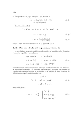 e-14
es la respuesta a Y (t) y que la respuesta real, buscada es
x(t) = Re[X(t)] = Re[X ejω t
] = (E.15)
= X0 cos(ω t + δ)
Substituyendo en E.12
LA X(t) = LB Y (t) ⇒ X LA ejω t
= Y LB ejω t
⇒
X(s) = T(s) Y (s) (E.16)
T(s) ≡
bm sm + · · · + b0
an sn + · · · + a0
(E.17)
siendo T(s) la función de transferencia de la variable Y a la X
E.5.1. Representación fasorial; impedancias y admitancias
A las relaciones integrodiferenciales entre la tensión y la intensidad de los elementos,
resistencia, capacidad y autoinducción
vR(t) = iR(t) R → iR = 1
R vR(t)
vL(t) = L d iL(t)
d t → iL(t) = 1
L
R
vL(t) dt
vC(t) = 1
C
R
iC(t) dt → iC(t) = C d vC (t)
d t
(E.18)
les corresponden relaciones algebraicas complejas cuando las variables son armónicas.
Si tomamos como entrada a la intensidad y como salida a la tensión, las funciones de
transferencia reciben el nombre de impedancia. Si lo hacemos al revés reciben el de
admitancia. Ası́, pués, las impedancias son
V = I Z ,











ZR = R
ZL = L s ≡ jω L
ZC = 1
C s ≡ 1
jω C
(E.19)
y las admitancias
I = V Y , Y =
1
Z
,











YR = 1
R
YL = 1
L s ≡ 1
jω L
YC = C s = jω C
(E.20)
 