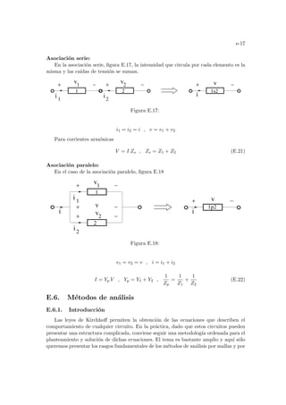 e-17
Asociación serie:
En la asociación serie, figura E.17, la intensidad que circula por cada elemento es la
misma y las caı́das de tensión se suman.
2
v1
v2
1
i i2
i
v
1s2
1
Figura E.17:
i1 = i2 = i , v = v1 + v2
Para corrientes armónicas
V = I Zs , Zs = Z1 + Z2 (E.21)
Asociación paralelo:
En el caso de la asociación paralelo, figura E.18
1p2
v
i2
v1
1
i
v2
i
i
v
2
1
Figura E.18:
v1 = v2 = v , i = i1 + i2
I = Yp V , Yp = Y1 + Y2 ,
1
Zp
=
1
Z1
+
1
Z2
(E.22)
E.6. Métodos de análisis
E.6.1. Introducción
Las leyes de Kirchhoff permiten la obtención de las ecuaciones que describen el
comportamiento de cualquier circuito. En la práctica, dado que estos circuitos pueden
presentar una estructura complicada, conviene seguir una metodologı́a ordenada para el
planteamiento y solución de dichas ecuaciones. El tema es bastante amplio y aquı́ sólo
queremos presentar los rasgos fundamentales de los métodos de análisis por mallas y por
 