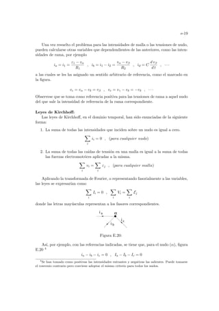 e-19
Una vez resuelto el problema para las intensidades de malla o las tensiones de nudo,
pueden calcularse otras variables que dependendientes de las anteriores, como las inten-
sidades de rama, por ejemplo
ia = i1 =
ε1 − vα
R1
, ib = i1 − i2 =
vα − vβ
R2
, id = C
d vβ
d t
, · · ·
a las cuales se les ha asignado un sentido arbitrario de referencia, como el marcado en
la figura.
vc = vα − vδ = vβ , ve = vγ − vδ = −vδ , · · ·
Observese que se toma como referencia positiva para las tensiones de rama a aquel nudo
del que sale la intensidad de referencia de la rama correspondiente.
Leyes de Kirchhoff:
Las leyes de Kirchhoff, en el dominio temporal, han sido enunciadas de la siguiente
forma:
1. La suma de todas las intensidades que inciden sobre un nudo es igual a cero.
X
i
ii = 0 , (para cualquier nudo)
2. La suma de todas las caı́das de tensión en una malla es igual a la suma de todas
las fuerzas electromotrices aplicadas a la misma.
X
i
vi =
X
i
εj , (para cualquier malla)
Aplicando la transformada de Fourier, o representando fasorialmente a las variables,
las leyes se expresarı́an como
X
i
Ii = 0 ,
X
i
Vi =
X
i
Ej
donde las letras mayúsculas representan a los fasores correspondientes.
α
a
i c
i b
i
Figura E.20:
Ası́, por ejemplo, con las referencias indicadas, se tiene que, para el nudo (α), figura
E.20 4
ia − ib − ic = 0 , Ia − Ib − Ic = 0
4
Se han tomado como positivas las intensidades entrantes y negativas las salientes. Puede tomarse
el convenio contrario pero conviene adoptar el mismo criterio para todos los nudos.
 