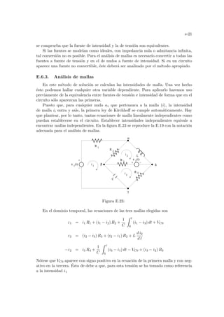 e-21
se comprueba que la fuente de intensidad y la de tensión son equivalentes.
Si las fuentes se modelan como ideales, con impedancia nula o admitancia infinita,
tal conversión no es posible. Para el análisis de mallas es necesarı́o convertir a todas las
fuentes a fuente de tensión y en el de nudos a fuente de intensidad. Si en un circuito
aparece una fuente no convertible, éste deberá ser analizado por el método apropiado.
E.6.3. Análisis de mallas
En este método de solución se calculan las intensidades de malla. Una vez hecho
ésto podemos hallar cualquier otra variable dependiente. Para aplicarlo haremos uso
previamente de la equivalencia entre fuentes de tensión e intensidad de forma que en el
circuito sólo aparezcan las primeras.
Puesto que, para cualquier nudo αi que pertenezca a la malla (i), la intensidad
de malla ii entra y sale, la primera ley de Kirchhoff se cumple automáticamente. Hay
que plantear, por lo tanto, tantas ecuaciones de malla linealmente independientes como
puedan establecerse en el circuito. Establecer intensidades independientes equivale a
encontrar mallas independientes. En la figura E.23 se reproduce la E.19 con la notación
adecuada para el análisis de mallas.
δ
i
i 3
R 3
R 4
ε 2
(t)
ε 1
(t) 1
i
L
C
R 1
R 2
α
β
γ
2
Figura E.23:
En el dominio temporal, las ecuaciones de las tres mallas elegidas son
ε1 = i1 R1 + (i1 − i2) R2 +
1
C
Z t
0
(i1 − i3) dt + VC0
ε2 = (i2 − i3) R3 + (i2 − i1) R2 + L
d i2
d t
−ε2 = i3 R4 +
1
C
Z t
0
(i3 − i1) dt − VC0 + (i3 − i2) R3
Nótese que VC0 aparece con signo positivo en la ecuación de la primera malla y con neg-
ativo en la tercera. Ésto de debe a que, para esta tensión se ha tomado como referencia
a la intensidad i1
 