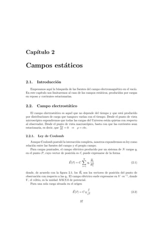 Capı́tulo 2
Campos estáticos
2.1. Introducción
Empezamos aquı́ la búsqueda de las fuentes del campo electromagnético en el vacı́o.
En este capı́tulo nos limitaremos al caso de los campos estáticos, producidos por cargas
en reposo y corrientes estacionarias.
2.2. Campo electrostático
El campo electrostático es aquel que no depende del tiempo y que está producido
por distribuciones de carga que tampoco varı́an con el tiempo. Desde el punto de vista
microscópico supondremos que todas las cargas del Universo están quietas con respecto
al observador. Desde el punto de vista macroscópico, basta con que las corrientes sean
estacionaria, es decir, que ∂ ρ
∂ t = 0 ⇒ ρ = cte.
2.2.1. Ley de Coulomb
Aunque Coulomb postuló la interacción completa, nosotros expondremos su ley como
relación entre las fuentes del campo y el propio campo.
Para cargas puntuales, el campo eléctrico producido por un sistema de N cargas qi
en el punto P, cuyo vector de posición es ~
r, puede expresarse de la forma
~
E(~
r) = C
N
X
i=1
qi
b
Ri
R2
i
(2.1)
donde, de acuerdo con la figura 2.1, los ~
Ri son los vectores de posición del punto de
observación con respecto a las qi. El campo eléctrico suele expresarse en V · m−1, donde
V , el vóltio, es la unidad MKSA de potencial.
Para una sola carga situada en el origen
~
E(~
r) = C q
b
r
r2
(2.2)
37
 