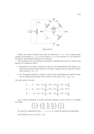 e-23
αβ Iαδ
Iαγ
R 4
R 3
Ι 2
Ι 1
α
β
γ
δ
L
C
R 2
R 1
I
Figura E.25:
Puesto que hemos tomado como nudo de referencia al γ (vγ = 0), tendremos que
calcular las tensiones vα, vβ y vδ de los nudos α, β y δ con respecto al γ en función de
las fuentes de intensidad existentes en el circuito.
Para establecer un procedimiento sistemático, plantearemos la ley de nudos, para
fasores, de la siguiente forma:
1. Escribimos en el primer miembro la suma de las intensidades de las fuentes, con
referencia positiva las que inciden en el nudo y negativa las que salen del mismo.
Para el nudo α, Iα = I1.
2. En el segundo miembro se escribe la suma de las intensidades que salen del nudo
por las admitancias pasivas. Para el nudo α esta suma es Iαβ + Iαδ + Iαγ.
Ası́, pués, para el circuito
Iα = I1 = (Vα − Vβ)
1
R2
+ (Vα − Vδ)
1
Ls
+ (Vα − 0)
1
R1
Iβ = I2 = (Vβ − Vα)
1
R2
+ (Vβ − Vδ)
1
R3
+ (Vβ − 0) Cs
Iδ = −I2 = (Vδ − Vα)
1
Ls
+ (Vδ − Vβ)
1
R3
+ (Vδ − 0)
1
R4
que, en forma matricial, se escribe de forma análoga a como se hace en el análisis
de mallas 

Iα
Iβ
Iδ

 =


Yαα Yαβ Yαδ
Yβα Yββ Yβδ
Yδα Yδβ Yδδ

 ·


Vα
Vβ
Vδ


La matriz de admitancias (Yij) , i, j = α, β, δ tiene las siguientes propiedades:
Es simétrica, por lo que Yij = Yji.
 