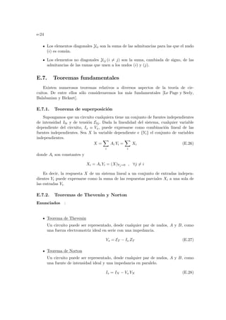 e-24
Los elementos diagonales Yii son la suma de las admitancias para las que el nudo
(i) es común.
Los elementos no diagonales Yij (i 6= j) son la suma, cambiada de signo, de las
admitancias de las ramas que unen a los nudos (i) y (j).
E.7. Teoremas fundamentales
Existen numerosos teoremas relativos a diversos aspectos de la teorı́a de cir-
cuitos. De entre ellos sólo consideraremos los más fundamentales [Le Page y Seely,
Balabanian y Bickart].
E.7.1. Teorema de superposición
Supongamos que un circuito cualquiera tiene un conjunto de fuentes independientes
de intensidad I0i y de tensión E0j. Dada la linealidad del sistema, cualquier variable
dependiente del circuito, Ix o Vx, puede expresarse como combinación lineal de las
fuentes independientes. Sea X la variable dependiente e {Yi} el conjunto de variables
independientes.
X =
X
i
Ai Yi =
X
i
Xi (E.26)
donde Ai son constantes y
Xi = Ai Yi = (X)Yj=0 , ∀j 6= i
Es decir, la respuesta X de un sistema lineal a un conjunto de entradas indepen-
dientes Yi puede expresarse como la suma de las respuestas parciales Xi a una sola de
las entradas Yi.
E.7.2. Teoremas de Thevenin y Norton
Enunciados :
Teorema de Thevenin
Un circuito puede ser representado, desde cualquier par de nudos, A y B, como
una fuerza electromotriz ideal en serie con una impedancia.
Vs = ET − Is ZT (E.27)
Teorema de Norton
Un circuito puede ser representado, desde cualquier par de nudos, A y B, como
una fuente de intensidad ideal y una impedancia en paralelo.
Is = IN − Vs YN (E.28)
 