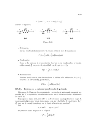 e-29
i = I0 cos ω t , v = V0 cos (ω t + ϕ)
se tiene lo siguiente:
(c)
i(t) i(t) i(t)
v(t) v(t) v(t)
(a) (b)
Figura E.32:
Resistencia.
En una resistencia la intensidad y la tensión están en fase, de manera que
P(t) =
1
2
I0 V0 +
1
2
I0 V0 cos(2ωt)
Condensador.
Como se ha visto en la representación fasorial, en un condensador, la tensión
está retrasada π
2 respecto a la intensidad, con lo cual ϕ = −π
2 y
P(t) =
1
2
I0 V0 sen(2ωt)
Autoinducción.
También vimos que en una autoinducción la tensión está adelantada en ϕ = π
2
respecto a la intensidad y, por lo tanto,
P(t) = −
1
2
I0 V0 sen(2ωt)
E.7.3.1. Teorema de la máxima transferencia de potencia
El teorema de Thevenin dice que cualquier circuito lineal, visto desde un par de ter-
minales A y B, es equivalente a una fuente con una fuerza electromotriz ET e impedancia
de salida ZT .
Supongamos, figura E.33, que entre A y B colocamos una impedancia de carga Zc
cuya magnitud podemos variar. La pregunta es: ¿ qué relación ha de existir entre ZT y
Zc para que la energı́a transferida por la fuente a la carga sea máxima?
Sea
Zc = x ejy
, ZT = ZT0 ejα
La potencia media disipada en la carga es
hPi =
1
2
Re[Vc I∗
c ]
 