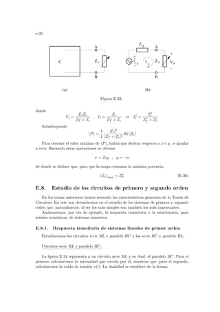 e-30
c
T
Z
C V
T
(a) (b)
B
B
A A
Z Z
I
c
c
c
Figura E.33:
donde
Vc =
Et Zc
ZT + Zc
, Ic =
Et
ZT + Zc
⇒ I∗
c =
E∗
t
Z∗
T + Z∗
c
Substituyendo
hPi =
1
2
|Et|2
|ZT + Zc|2
Re [Zc]
Para obtener el valor máximo de hPi, habrá que derivar respecto a x e y , e igualar
a cero. Haciendo estas operaciones se obtiene
x = ZT0 , y = −α
de donde se deduce que, para que la carga consuma la máxima potencia,
(Zc)max = Z∗
T (E.36)
E.8. Estudio de los circuitos de primero y segundo orden
En los temas anteriores hemos revisado las caracterı́sticas generales de la Teorı́a de
Circuitos. En este nos detendremos en el estudio de los sistemas de primero y segundo
orden que, naturalmente, al ser los más simples son también los más importantes.
Analizaremos, por vı́a de ejemplo, la respuesta transitoria y la estacionaria, para
señales armónicas, de sistemas concretos.
E.8.1. Respuesta transitoria de sistemas lineales de primer orden
Estudiaremos los circuitos serie RL y paralelo RC y los serie RC y paralelo RL.
Circuitos serie RL y paralelo RC.
La figura E.34 representa a un circuito serie RL y su dual, el paralelo RC. Para el
primero calcularemos la intensidad que circula por él, mientras que ,para el segundo,
calcularemos la caı́da de tensión v(t). La dualidad se establece de la forma:
 