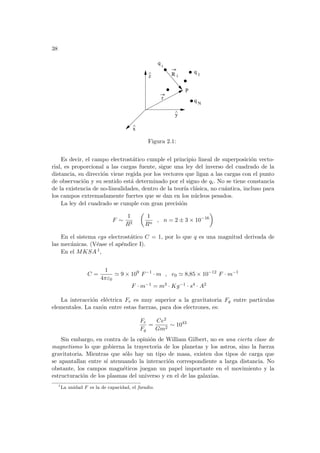 38
i
^
x
^
z
^ R i
q 1
q N
r
P
q
y
Figura 2.1:
Es decir, el campo electrostático cumple el principio lineal de superposición vecto-
rial, es proporcional a las cargas fuente, sigue una ley del inverso del cuadrado de la
distancia, su dirección viene regida por los vectores que ligan a las cargas con el punto
de observación y su sentido está determinado por el signo de qi. No se tiene constancia
de la existencia de no-linealidades, dentro de la teorı́a clásica, no cuántica, incluso para
los campos extremadamente fuertes que se dan en los núcleos pesados.
La ley del cuadrado se cumple con gran precisión
F ∼
1
R2
µ
1
Rn
, n = 2 ± 3 × 10−16
¶
En el sistema cgs electrostático C = 1, por lo que q es una magnitud derivada de
las mecánicas. (Véase el apéndice I).
En el MKSA 1,
C =
1
4πε0
' 9 × 109
F−1
· m , e0 ' 8,85 × 10−12
F · m−1
F · m−1 = m3 · Kg−1 · s4 · A2
La interacción eléctrica Fe es muy superior a la gravitatoria Fg entre partı́culas
elementales. La razón entre estas fuerzas, para dos electrones, es:
Fe
Fg
=
Ce2
Gm2
∼ 1043
Sin embargo, en contra de la opinión de William Gilbert, no es una cierta clase de
magnetismo lo que gobierna la trayectoria de los planetas y los astros, sino la fuerza
gravitatoria. Mientras que sólo hay un tipo de masa, existen dos tipos de carga que
se apantallan entre sı́ atenuando la interacción correspondiente a larga distancia. No
obstante, los campos magnéticos juegan un papel importante en el movimiento y la
estructuración de los plasmas del universo y en el de las galaxias.
1
La unidad F es la de capacidad, el faradio.
 