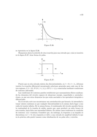 e-33
-1 1 2 3 4
0.2
0.4
0.6
0.8
1
V
0
t
τ
/R
i(t)
Figura E.36:
se representa en la figura E.36.
Busquemos ahora la solución de esta ecuación para una entrada que, como se muestra
en la figura E.37, tiene forma de pulso.
e(t)
t
0
e
t=0 t1
I II III
Figura E.37:
Puesto que en esta entrada existen dos discontinuidades, en t = 0 y t = t1, debemos
resolver la ecuación diferencial encontrando soluciones generales para cada una de las
tres regiones, I (t  0), II (0 ≤ t ≤ t1) y III (t  t1) y conectarlas mediante condiciones
de contorno adecuadas.
Las condiciones de contorno pueden establecerse por razonamientos fı́sicos analizan-
do los elementos del circuito capaces de almacenar energı́a, capacidades y autoinduc-
ciones, ya que son estos elementos los que están asociados a los operadores integrales o
diferenciales.
En el circuito serie nos encontramos una autoinducción que forzará a la intensidad a
tomar valores continuos ya que cualquier discontinuidad en la misma darı́a lugar a una
caı́da de tensión infinita. De la misma forma, el condensador del circuito paralelo fuerza
la continuidad de la tensión de salida, puesto que, para producir un salto brusco de
esta tensión, harı́a falta una intensidad infinita. En ambos casos tendremos la condición
de contorno: x(t) =continua. Considere que, sin embargo, la respuesta a un impulso es
discontinua en t = 0; esta respuesta se debe a una entrada de amplitud infinita lo que
en la práctica sólo puede tomarse como idealización de un pulso alto y estrecho.
 