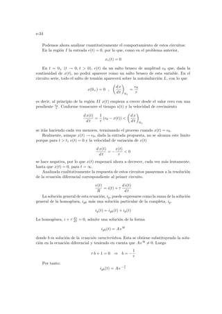 e-34
Podemos ahora analizar cuantitativamente el comportamiento de estos circuitos:
En la región I la entrada e(t) = 0, por lo que, como en el problema anterior,
x1(t) = 0
En t = 0+ (t → 0, t  0), e(t) da un salto brusco de amplitud e0 que, dada la
continuidad de x(t), no podrá aparecer como un salto brusco de esta variable. En el
circuito serie, todo el salto de tensión aparecerá sobre la autoinducción L, con lo que
x(0+) = 0 ,
µ
d x
d t
¶
0+
=
e0
τ
es decir, al principio de la región II x(t) empieza a crecer desde el valor cero con una
pendiente e0
τ . Conforme transcurre el tiempo x(t) y la velocidad de crecimiento
d x(t)
d t
=
1
τ
(e0 − x(t)) 
µ
d x
d t
¶
0+
se irán haciendo cada vez menores, terminando el proceso cuando x(t) = e0.
Realmente, aunque x(t) → e0, dada la entrada propuesta, no se alcanza este limite
porque para t  t1 e(t) = 0 y la velocidad de variación de x(t)
d x(t)
d t
= −
x(t)
τ
 0
se hace negativa, por lo que x(t) empezará ahora a decrecer, cada vez más lentamente,
hasta que x(t) = 0, para t = ∞.
Analizada cualitativamente la respuesta de estos circuitos pasaremos a la resolución
de la ecuación diferencial correspondiente al primer circuito.
v(t)
R
= i(t) + τ
d i(t)
d t
La solución general de esta ecuación, ig, puede expresarse como la suma de la solución
general de la homogénea, igh más una solución particular de la completa, ip.
ig(t) = igh(t) + ip(t)
La homogénea, i + τ d i
d t = 0, admite una solución de la forma
igh(t) = A ebt
donde b es solución de la ecuación caracterı́stica. Esta se obtiene substituyendo la solu-
ción en la ecuación diferencial y teniendo en cuenta que A ebt 6= 0. Luego
τ b + 1 = 0 ⇒ b = −
1
τ
Por tanto:
igh(t) = A e− t
τ
 