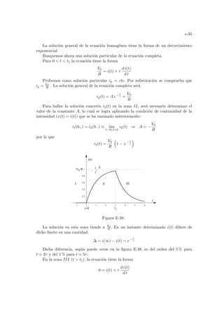 e-35
La solución general de la ecuación homogénea tiene la forma de un decrecimiento
exponencial.
Busquemos ahora una solución particular de la ecuación completa.
Para 0  t  t1 la ecuación tiene la forma
V0
R
= i(t) + τ
d i(t)
d t
Probemos como solución particular ip = cte. Por substitución se comprueba que
ip = V0
R . La solución general de la ecuación completa será
ig(t) = A e− t
τ +
V0
R
Para hallar la solución concreta i2(t) en la zona II, será necesario determinar el
valor de la constante A, lo cual se logra aplicando la condición de continuidad de la
intensidad (x(t) = i(t)) que se ha razonado anteriormente:
i1(0+) = i2(0−) ≡ lı́m
t→0, t0
i2(t) ⇒ A = −
V0
R
por lo que
i2(t) =
V0
R
³
1 − e− t
τ
´
-1 1 2 3 4 5 6
0.2
0.4
0.6
0.8
1
1
V /R
0
t
t=0
i(t)
I III
II
t
∆
Figura E.38:
La solución en esta zona tiende a V0
R . En un instante determinado i(t) difiere de
dicho lı́mite en una cantidad
∆ = i(∞) − i(t) = e− t
τ
Dicha diferencia, según puede verse en la figura E.38, es del orden del 5 % para
t ' 3τ y del 1 % para t ' 5τ.
En la zona III (t  t1), la ecuación tiene la forma
0 = i(t) + τ
d i(t)
d t
 