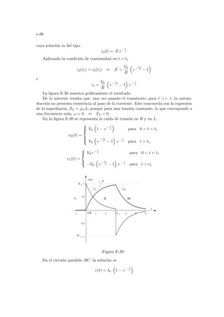 e-36
cuya solución es del tipo
i3(t) = A0
e− t
τ
Aplicando la condición de continuidad en t = t1
i2(t1) = i3(t1) ⇒ A0
=
V0
R
³
e−
t1
τ − 1
´
e
i3 =
V0
R
³
e−
t1
τ − 1
´
e− t
τ
La figura E.38 muestra gráficamente el resultado.
De lo anterior resulta que, una vez pasado el transitorio, para t  τ, la autoin-
ducción no presenta resistencia al paso de la corriente. Esto concuerda con la expresión
de la impedancia, ZL = jω L, porque para una tensión constante, lo que corresponde a
una frecuencia nula, ω = 0 ⇒ ZL = 0.
En la figura E.39 se representa la caı́da de tensión en R y en L.
vR(t) =







V0
³
1 − e− t
τ
´
para 0  t  t1
V0
³
e−
t1
τ − 1
´
e− t
τ para t  t1
vL(t) =





V0 e− t
τ para 0  t  t1
−V0
³
e−
t1
τ − 1
´
e− t
τ para t  t1
-1 1 2 3 4 5 6
-1
-0.5
0.5
1
I II III
t
t=0
v(t)
v v
-V
V
t
1
1
R
L
0
∆
Figura E.39:
En el circuito paralelo RC, la solución es
v(t) = I0
³
1 − e− t
τ
´
 